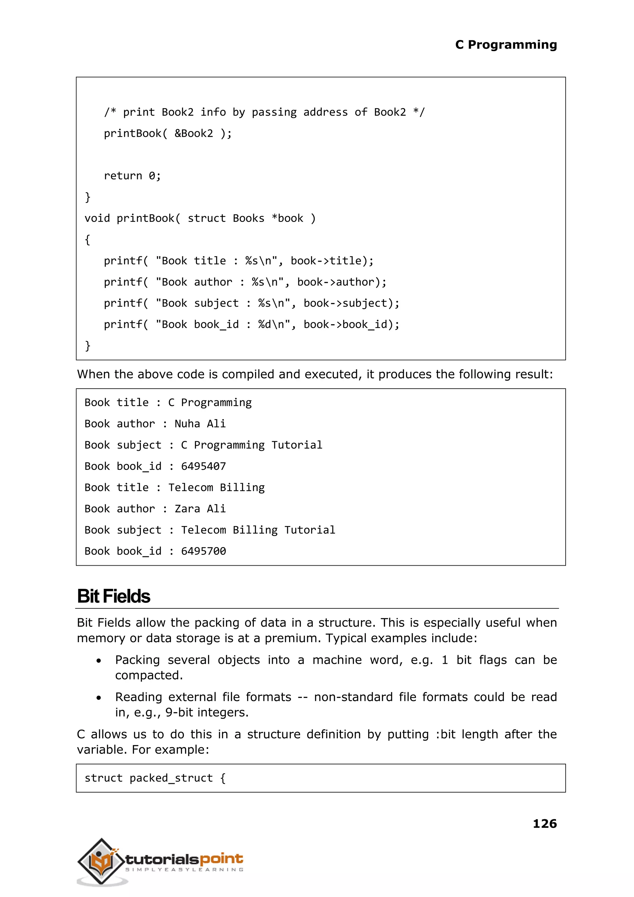 C Programming 126 /* print Book2 info by passing address of Book2 */ printBook( &Book2 ); return 0; } void printBook( struct Books *book ) { printf( "Book title : %sn", book->title); printf( "Book author : %sn", book->author); printf( "Book subject : %sn", book->subject); printf( "Book book_id : %dn", book->book_id); } When the above code is compiled and executed, it produces the following result: Book title : C Programming Book author : Nuha Ali Book subject : C Programming Tutorial Book book_id : 6495407 Book title : Telecom Billing Book author : Zara Ali Book subject : Telecom Billing Tutorial Book book_id : 6495700 BitFields Bit Fields allow the packing of data in a structure. This is especially useful when memory or data storage is at a premium. Typical examples include:  Packing several objects into a machine word, e.g. 1 bit flags can be compacted.  Reading external file formats -- non-standard file formats could be read in, e.g., 9-bit integers. C allows us to do this in a structure definition by putting :bit length after the variable. For example: struct packed_struct { 