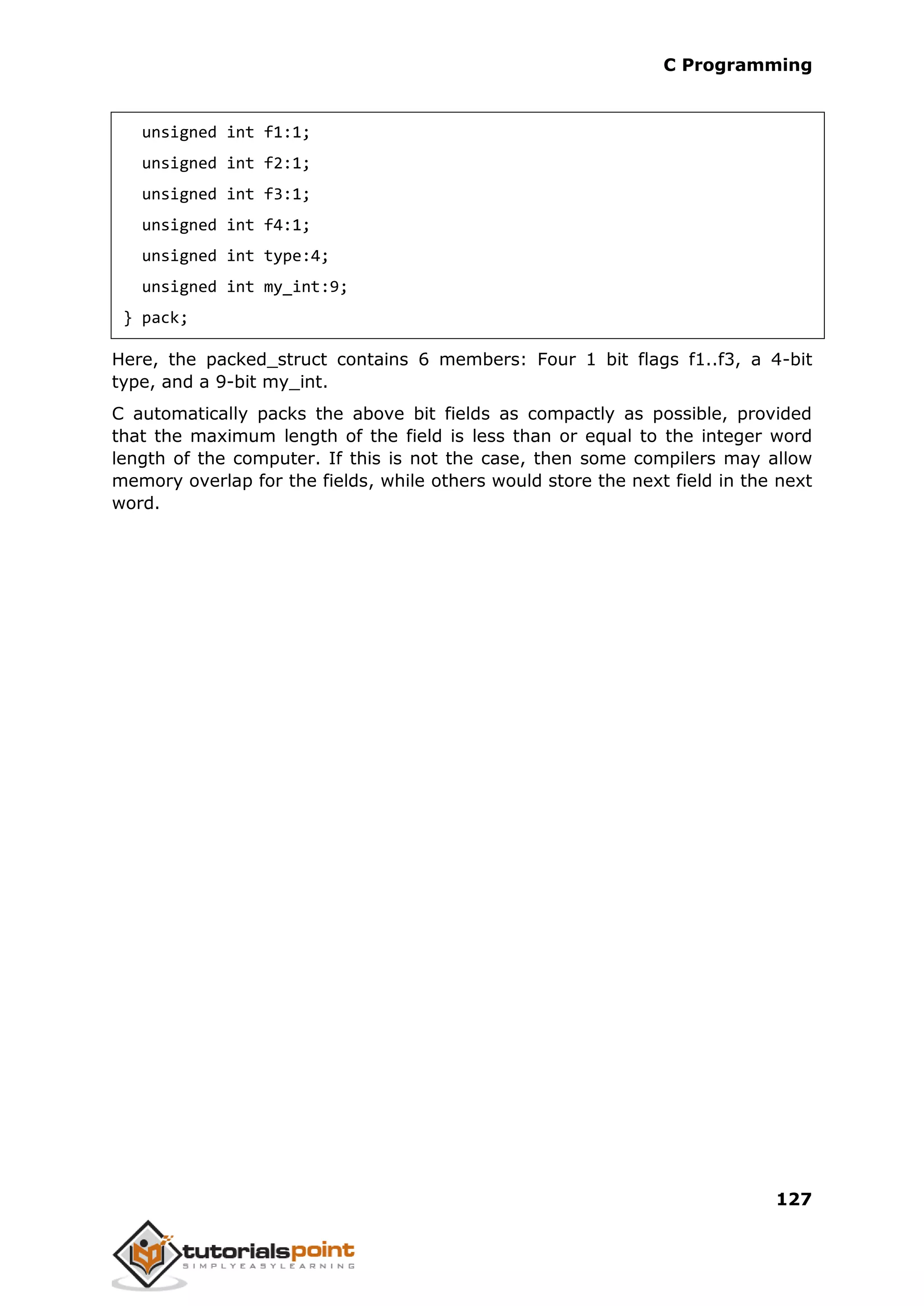 C Programming 127 unsigned int f1:1; unsigned int f2:1; unsigned int f3:1; unsigned int f4:1; unsigned int type:4; unsigned int my_int:9; } pack; Here, the packed_struct contains 6 members: Four 1 bit flags f1..f3, a 4-bit type, and a 9-bit my_int. C automatically packs the above bit fields as compactly as possible, provided that the maximum length of the field is less than or equal to the integer word length of the computer. If this is not the case, then some compilers may allow memory overlap for the fields, while others would store the next field in the next word. 