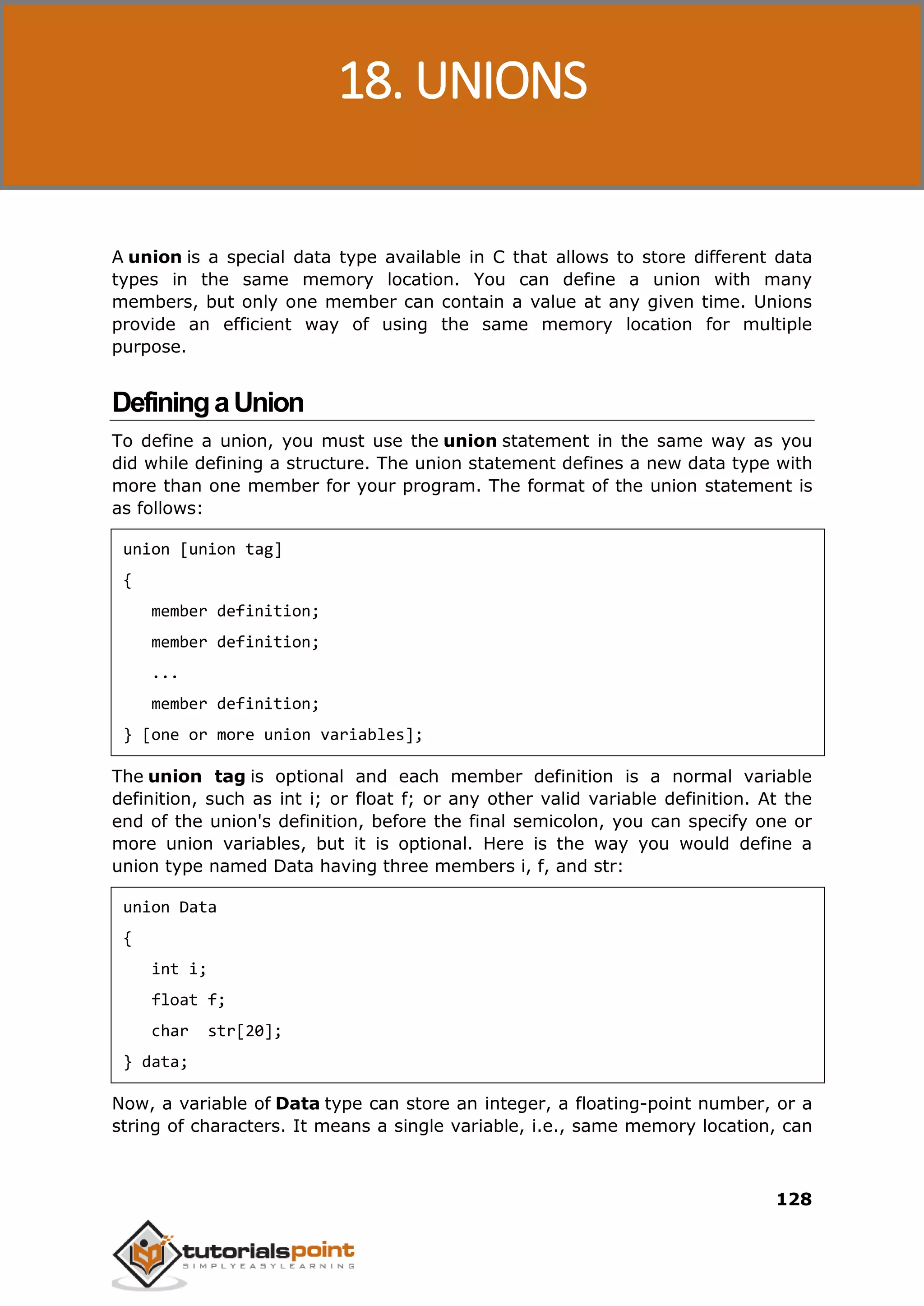 C Programming 128 A union is a special data type available in C that allows to store different data types in the same memory location. You can define a union with many members, but only one member can contain a value at any given time. Unions provide an efficient way of using the same memory location for multiple purpose. DefiningaUnion To define a union, you must use the union statement in the same way as you did while defining a structure. The union statement defines a new data type with more than one member for your program. The format of the union statement is as follows: union [union tag] { member definition; member definition; ... member definition; } [one or more union variables]; The union tag is optional and each member definition is a normal variable definition, such as int i; or float f; or any other valid variable definition. At the end of the union's definition, before the final semicolon, you can specify one or more union variables, but it is optional. Here is the way you would define a union type named Data having three members i, f, and str: union Data { int i; float f; char str[20]; } data; Now, a variable of Data type can store an integer, a floating-point number, or a string of characters. It means a single variable, i.e., same memory location, can 18. UNIONS 