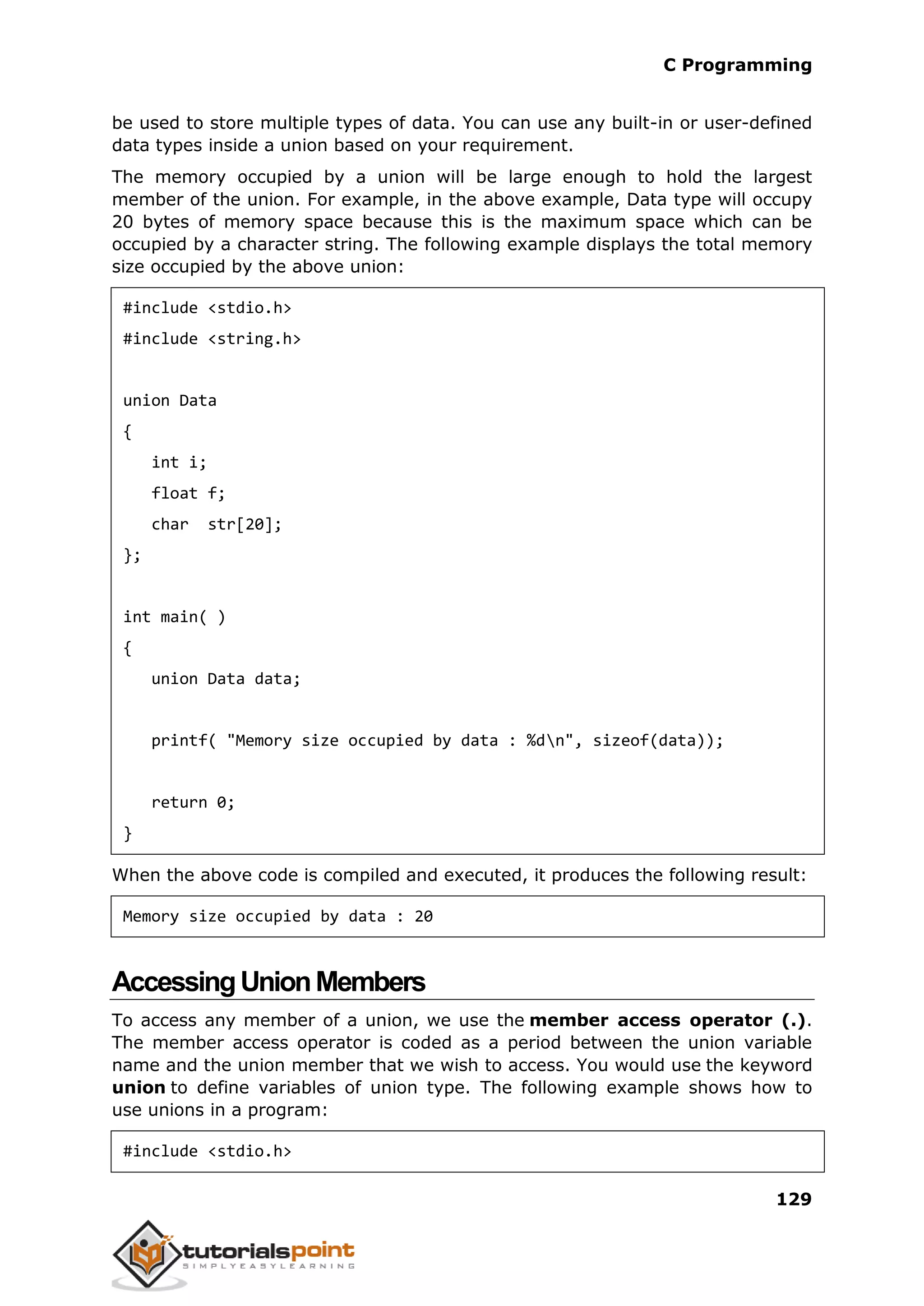 C Programming 129 be used to store multiple types of data. You can use any built-in or user-defined data types inside a union based on your requirement. The memory occupied by a union will be large enough to hold the largest member of the union. For example, in the above example, Data type will occupy 20 bytes of memory space because this is the maximum space which can be occupied by a character string. The following example displays the total memory size occupied by the above union: #include <stdio.h> #include <string.h> union Data { int i; float f; char str[20]; }; int main( ) { union Data data; printf( "Memory size occupied by data : %dn", sizeof(data)); return 0; } When the above code is compiled and executed, it produces the following result: Memory size occupied by data : 20 AccessingUnionMembers To access any member of a union, we use the member access operator (.). The member access operator is coded as a period between the union variable name and the union member that we wish to access. You would use the keyword union to define variables of union type. The following example shows how to use unions in a program: #include <stdio.h> 