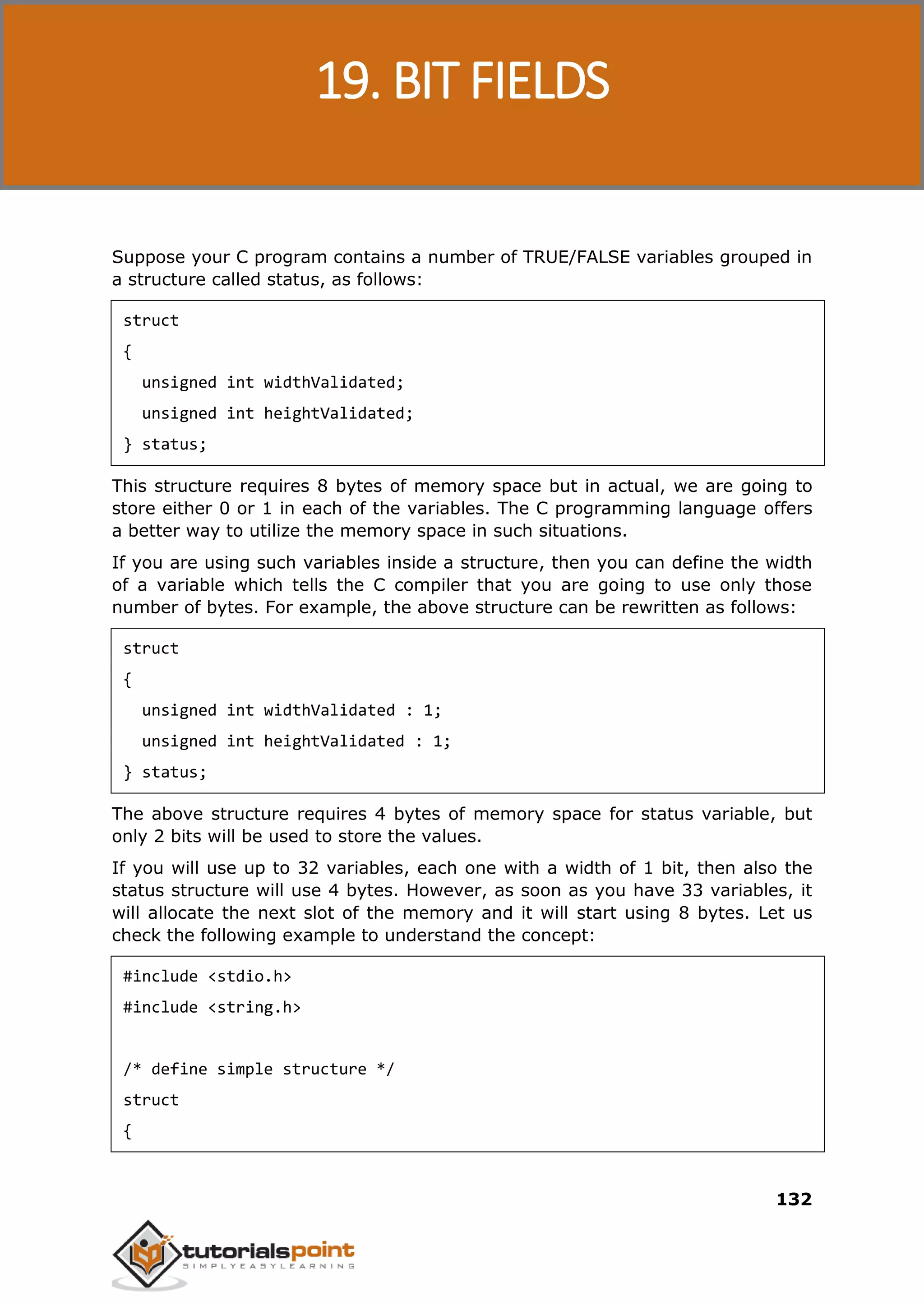 C Programming 132 Suppose your C program contains a number of TRUE/FALSE variables grouped in a structure called status, as follows: struct { unsigned int widthValidated; unsigned int heightValidated; } status; This structure requires 8 bytes of memory space but in actual, we are going to store either 0 or 1 in each of the variables. The C programming language offers a better way to utilize the memory space in such situations. If you are using such variables inside a structure, then you can define the width of a variable which tells the C compiler that you are going to use only those number of bytes. For example, the above structure can be rewritten as follows: struct { unsigned int widthValidated : 1; unsigned int heightValidated : 1; } status; The above structure requires 4 bytes of memory space for status variable, but only 2 bits will be used to store the values. If you will use up to 32 variables, each one with a width of 1 bit, then also the status structure will use 4 bytes. However, as soon as you have 33 variables, it will allocate the next slot of the memory and it will start using 8 bytes. Let us check the following example to understand the concept: #include <stdio.h> #include <string.h> /* define simple structure */ struct { 19. BIT FIELDS 