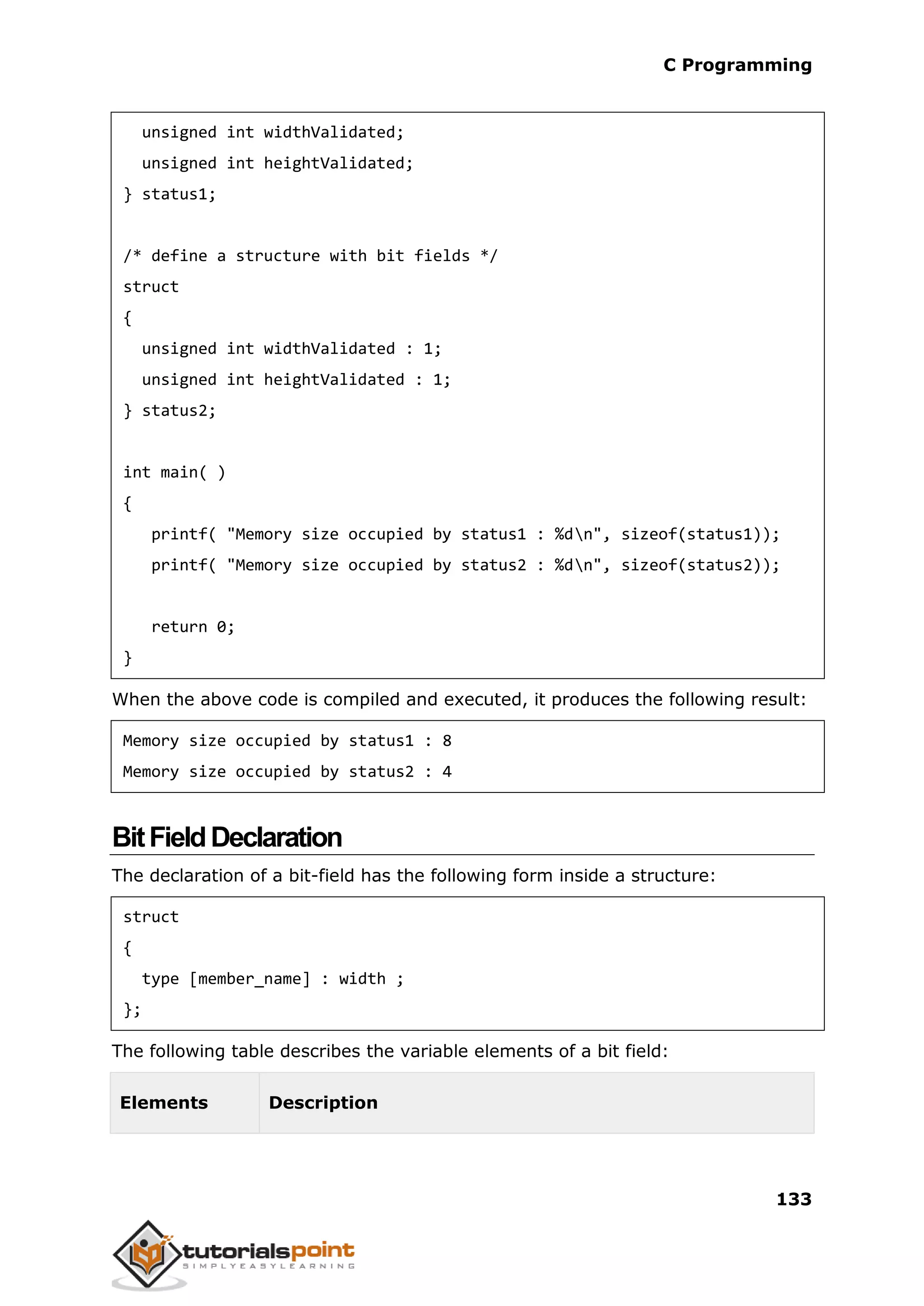 C Programming 133 unsigned int widthValidated; unsigned int heightValidated; } status1; /* define a structure with bit fields */ struct { unsigned int widthValidated : 1; unsigned int heightValidated : 1; } status2; int main( ) { printf( "Memory size occupied by status1 : %dn", sizeof(status1)); printf( "Memory size occupied by status2 : %dn", sizeof(status2)); return 0; } When the above code is compiled and executed, it produces the following result: Memory size occupied by status1 : 8 Memory size occupied by status2 : 4 BitFieldDeclaration The declaration of a bit-field has the following form inside a structure: struct { type [member_name] : width ; }; The following table describes the variable elements of a bit field: Elements Description 