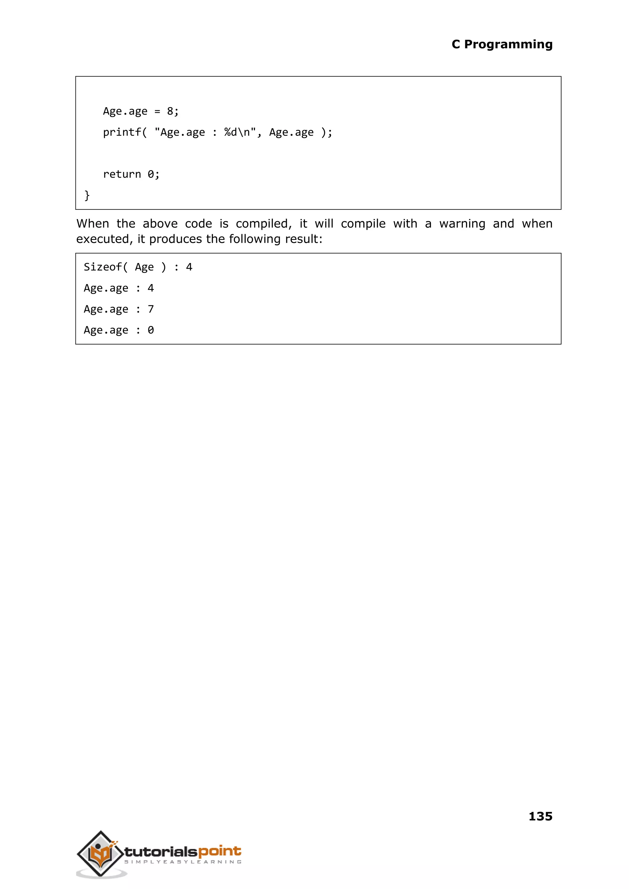 C Programming 135 Age.age = 8; printf( "Age.age : %dn", Age.age ); return 0; } When the above code is compiled, it will compile with a warning and when executed, it produces the following result: Sizeof( Age ) : 4 Age.age : 4 Age.age : 7 Age.age : 0 