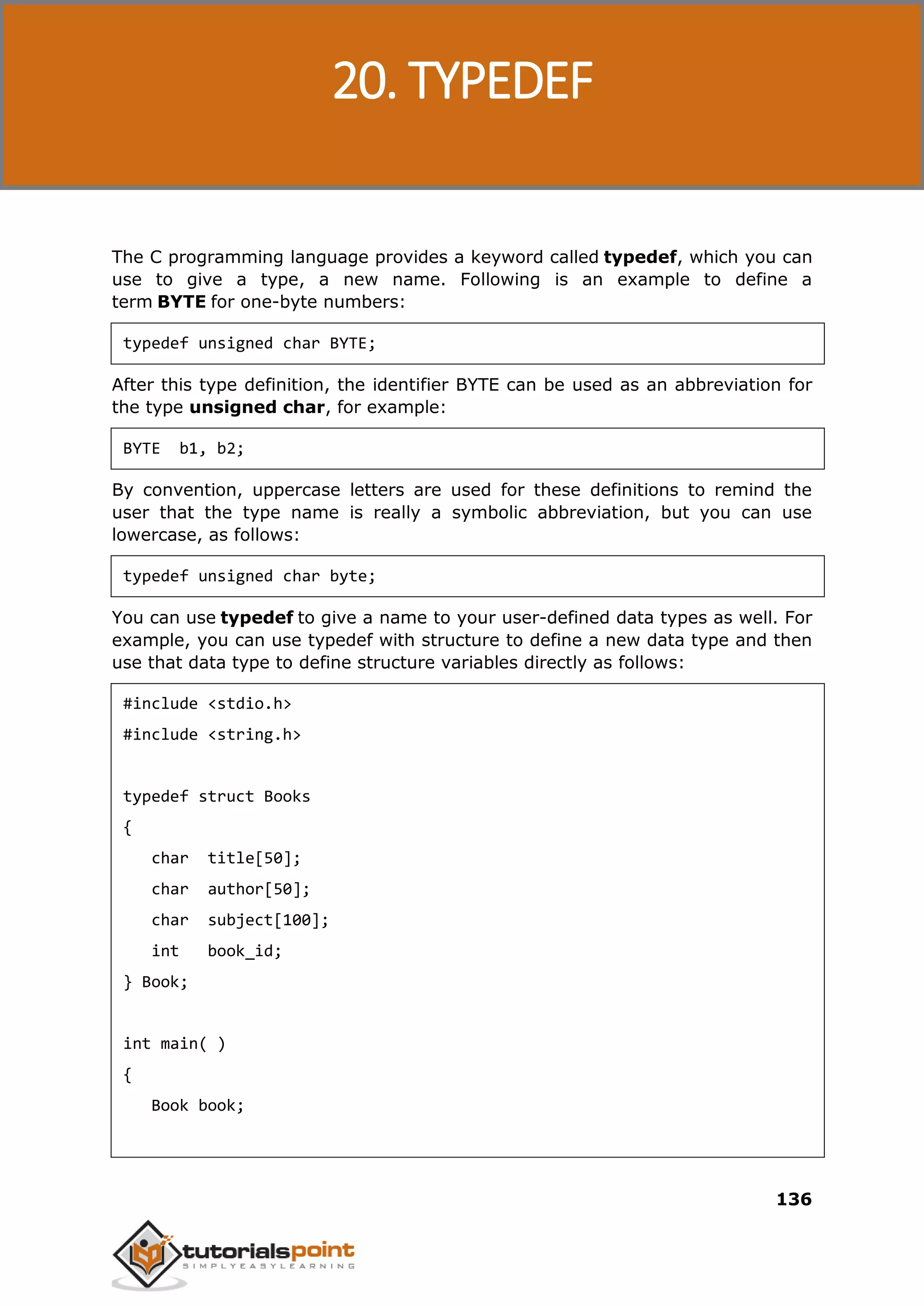 C Programming 136 The C programming language provides a keyword called typedef, which you can use to give a type, a new name. Following is an example to define a term BYTE for one-byte numbers: typedef unsigned char BYTE; After this type definition, the identifier BYTE can be used as an abbreviation for the type unsigned char, for example: BYTE b1, b2; By convention, uppercase letters are used for these definitions to remind the user that the type name is really a symbolic abbreviation, but you can use lowercase, as follows: typedef unsigned char byte; You can use typedef to give a name to your user-defined data types as well. For example, you can use typedef with structure to define a new data type and then use that data type to define structure variables directly as follows: #include <stdio.h> #include <string.h> typedef struct Books { char title[50]; char author[50]; char subject[100]; int book_id; } Book; int main( ) { Book book; 20. TYPEDEF 