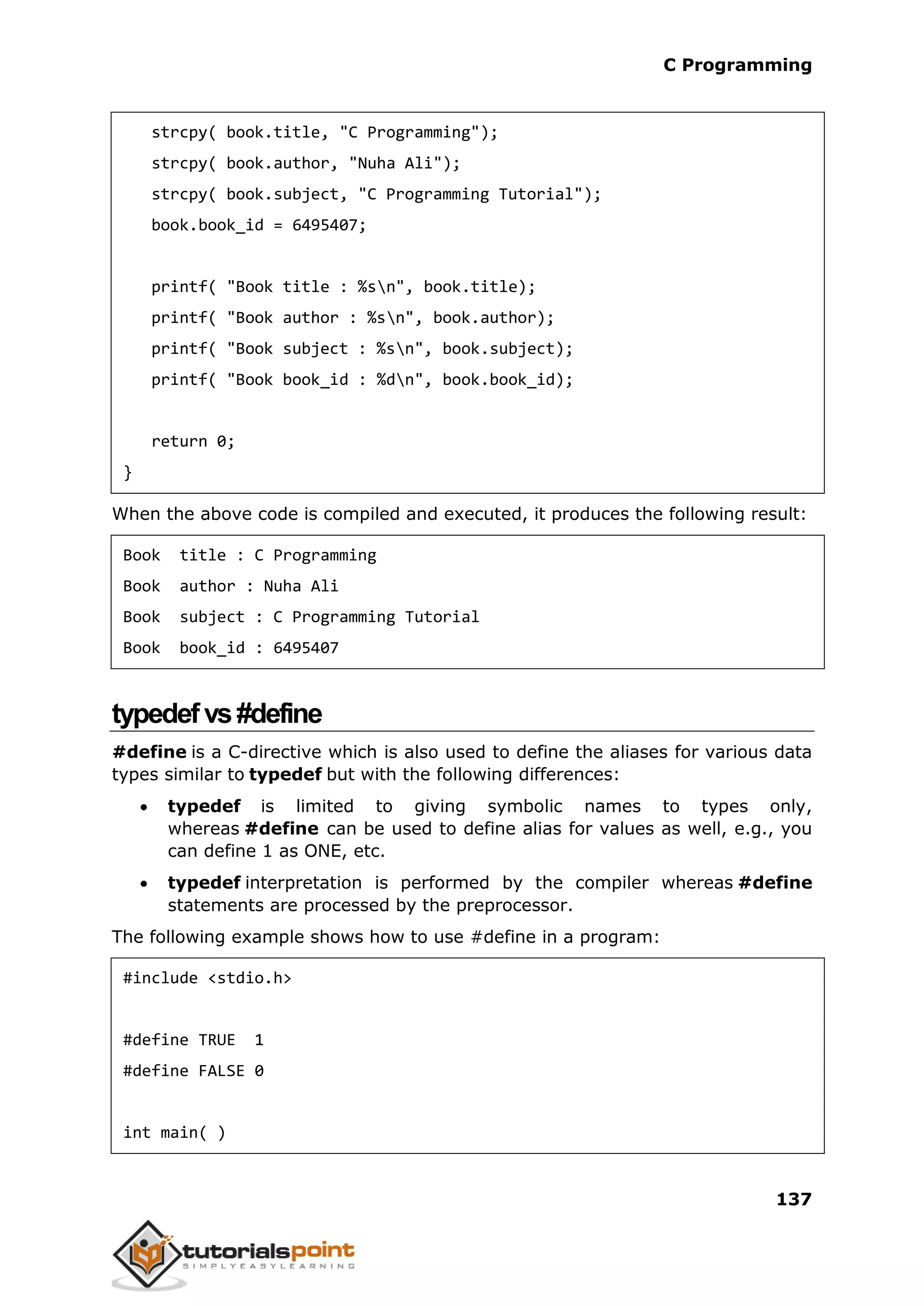 C Programming 137 strcpy( book.title, "C Programming"); strcpy( book.author, "Nuha Ali"); strcpy( book.subject, "C Programming Tutorial"); book.book_id = 6495407; printf( "Book title : %sn", book.title); printf( "Book author : %sn", book.author); printf( "Book subject : %sn", book.subject); printf( "Book book_id : %dn", book.book_id); return 0; } When the above code is compiled and executed, it produces the following result: Book title : C Programming Book author : Nuha Ali Book subject : C Programming Tutorial Book book_id : 6495407 typedefvs#define #define is a C-directive which is also used to define the aliases for various data types similar to typedef but with the following differences:  typedef is limited to giving symbolic names to types only, whereas #define can be used to define alias for values as well, e.g., you can define 1 as ONE, etc.  typedef interpretation is performed by the compiler whereas #define statements are processed by the preprocessor. The following example shows how to use #define in a program: #include <stdio.h> #define TRUE 1 #define FALSE 0 int main( ) 