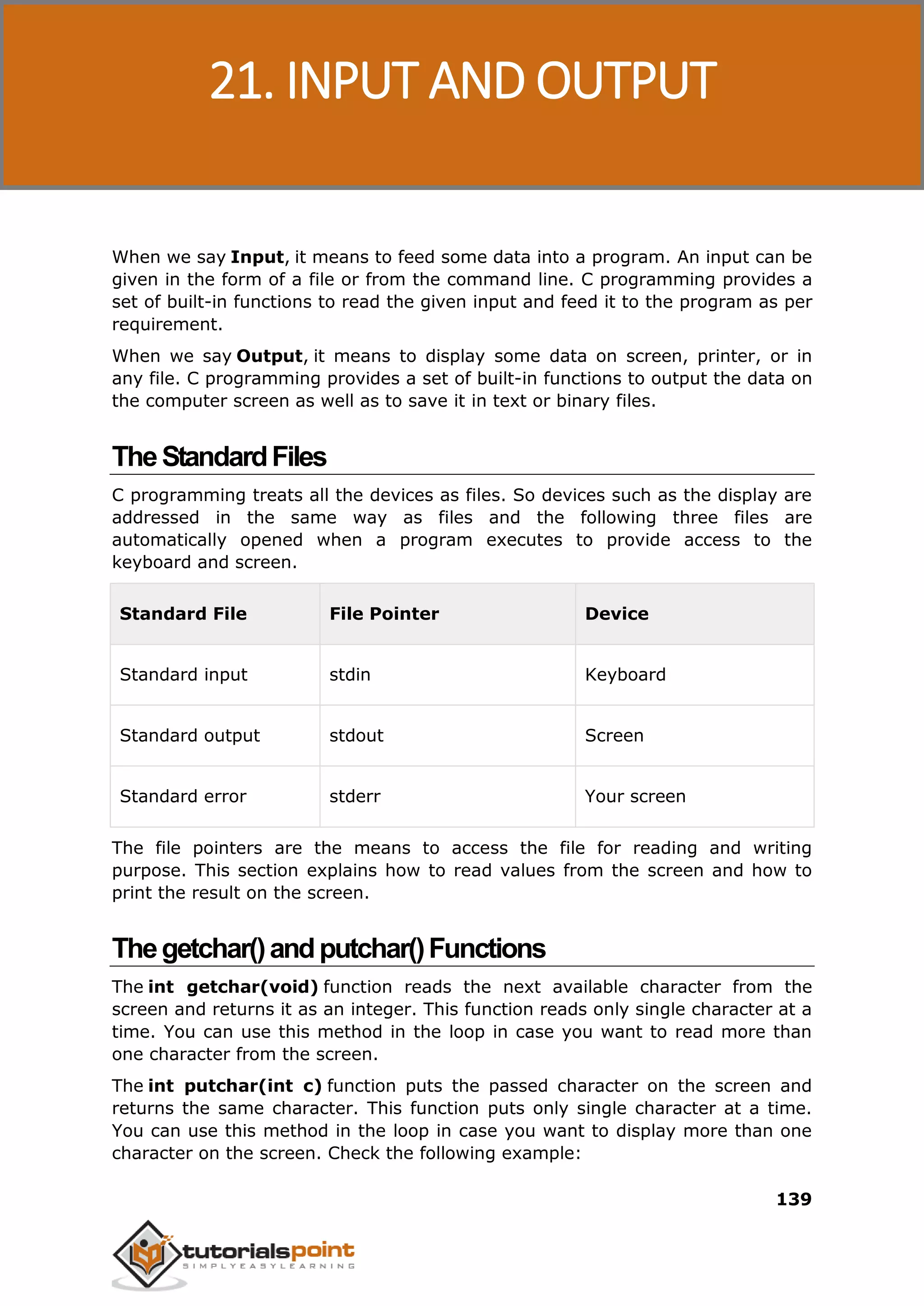 C Programming 139 When we say Input, it means to feed some data into a program. An input can be given in the form of a file or from the command line. C programming provides a set of built-in functions to read the given input and feed it to the program as per requirement. When we say Output, it means to display some data on screen, printer, or in any file. C programming provides a set of built-in functions to output the data on the computer screen as well as to save it in text or binary files. TheStandardFiles C programming treats all the devices as files. So devices such as the display are addressed in the same way as files and the following three files are automatically opened when a program executes to provide access to the keyboard and screen. Standard File File Pointer Device Standard input stdin Keyboard Standard output stdout Screen Standard error stderr Your screen The file pointers are the means to access the file for reading and writing purpose. This section explains how to read values from the screen and how to print the result on the screen. Thegetchar()andputchar()Functions The int getchar(void) function reads the next available character from the screen and returns it as an integer. This function reads only single character at a time. You can use this method in the loop in case you want to read more than one character from the screen. The int putchar(int c) function puts the passed character on the screen and returns the same character. This function puts only single character at a time. You can use this method in the loop in case you want to display more than one character on the screen. Check the following example: 21. INPUT AND OUTPUT 