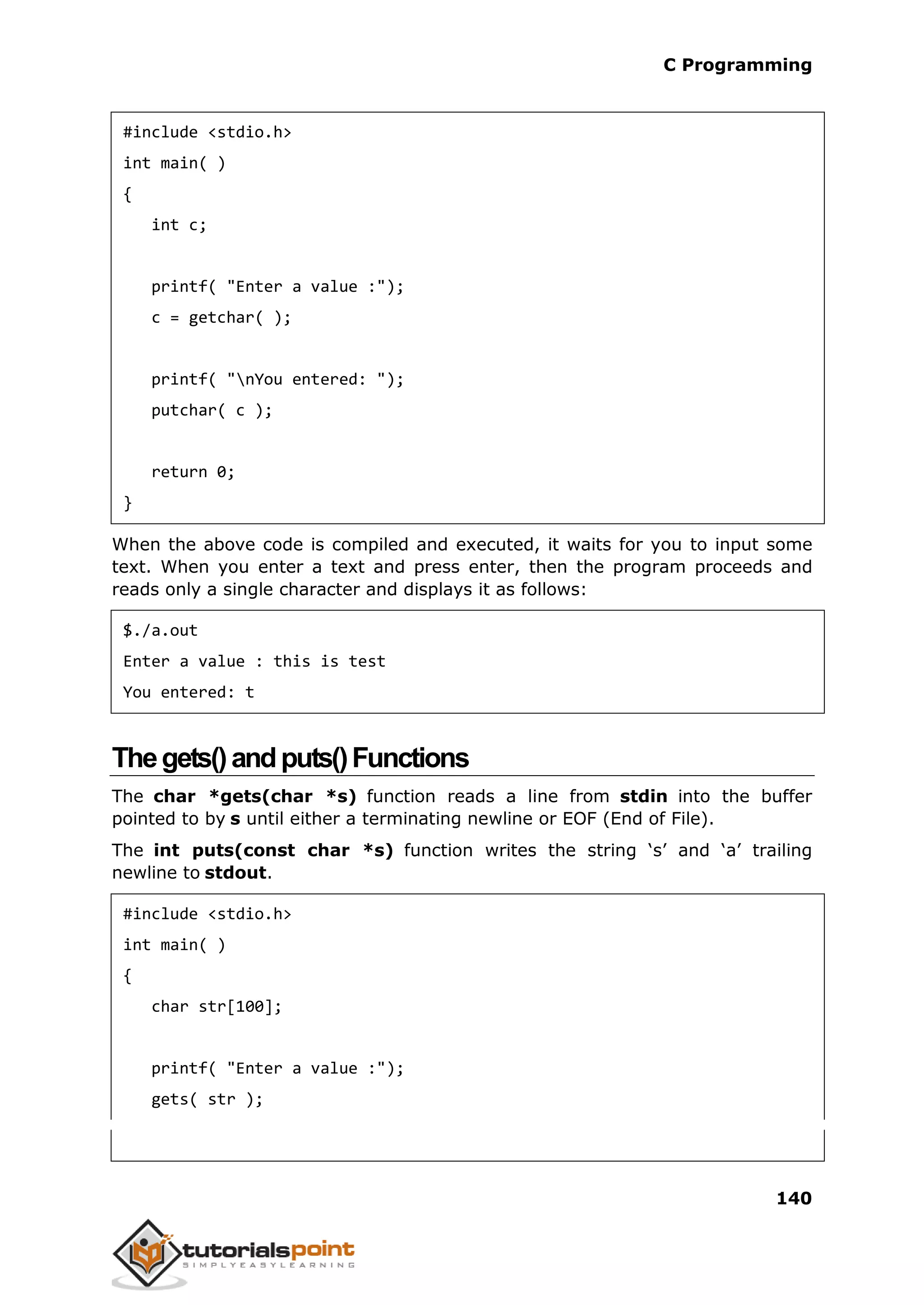 C Programming 140 #include <stdio.h> int main( ) { int c; printf( "Enter a value :"); c = getchar( ); printf( "nYou entered: "); putchar( c ); return 0; } When the above code is compiled and executed, it waits for you to input some text. When you enter a text and press enter, then the program proceeds and reads only a single character and displays it as follows: $./a.out Enter a value : this is test You entered: t Thegets()andputs()Functions The char *gets(char *s) function reads a line from stdin into the buffer pointed to by s until either a terminating newline or EOF (End of File). The int puts(const char *s) function writes the string ‘s’ and ‘a’ trailing newline to stdout. #include <stdio.h> int main( ) { char str[100]; printf( "Enter a value :"); gets( str ); 