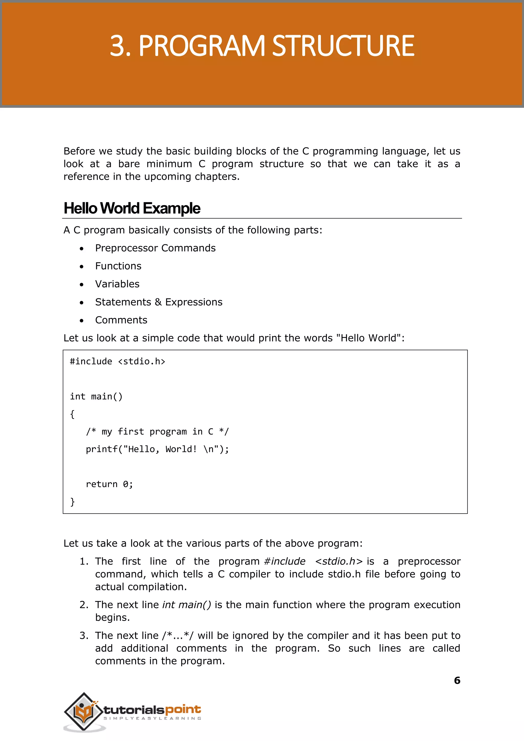 C Programming 6 Before we study the basic building blocks of the C programming language, let us look at a bare minimum C program structure so that we can take it as a reference in the upcoming chapters. HelloWorldExample A C program basically consists of the following parts:  Preprocessor Commands  Functions  Variables  Statements & Expressions  Comments Let us look at a simple code that would print the words "Hello World": #include <stdio.h> int main() { /* my first program in C */ printf("Hello, World! n"); return 0; } Let us take a look at the various parts of the above program: 1. The first line of the program #include <stdio.h> is a preprocessor command, which tells a C compiler to include stdio.h file before going to actual compilation. 2. The next line int main() is the main function where the program execution begins. 3. The next line /*...*/ will be ignored by the compiler and it has been put to add additional comments in the program. So such lines are called comments in the program. 3. PROGRAM STRUCTURE 