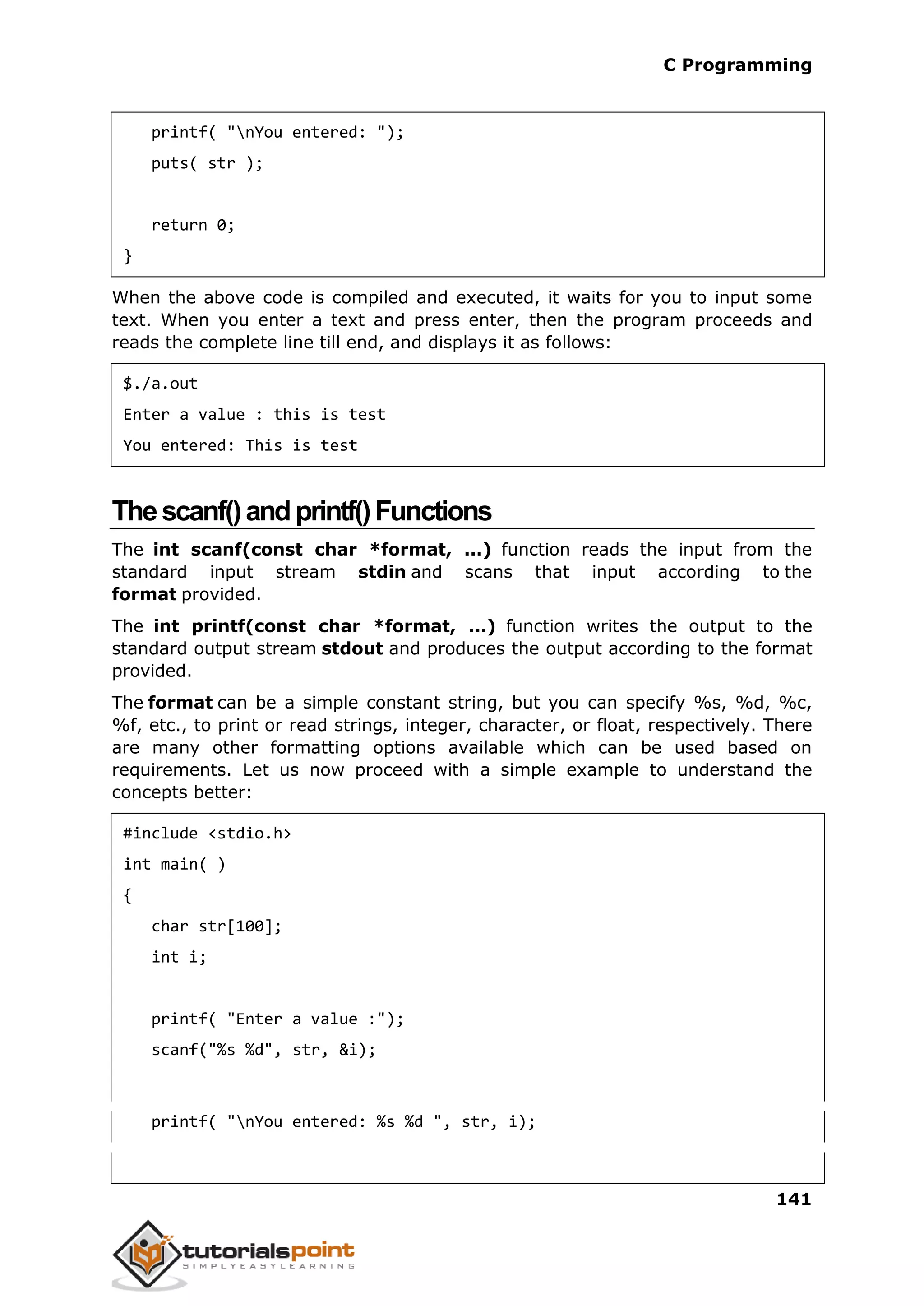 C Programming 141 printf( "nYou entered: "); puts( str ); return 0; } When the above code is compiled and executed, it waits for you to input some text. When you enter a text and press enter, then the program proceeds and reads the complete line till end, and displays it as follows: $./a.out Enter a value : this is test You entered: This is test Thescanf()andprintf()Functions The int scanf(const char *format, ...) function reads the input from the standard input stream stdin and scans that input according to the format provided. The int printf(const char *format, ...) function writes the output to the standard output stream stdout and produces the output according to the format provided. The format can be a simple constant string, but you can specify %s, %d, %c, %f, etc., to print or read strings, integer, character, or float, respectively. There are many other formatting options available which can be used based on requirements. Let us now proceed with a simple example to understand the concepts better: #include <stdio.h> int main( ) { char str[100]; int i; printf( "Enter a value :"); scanf("%s %d", str, &i); printf( "nYou entered: %s %d ", str, i); 