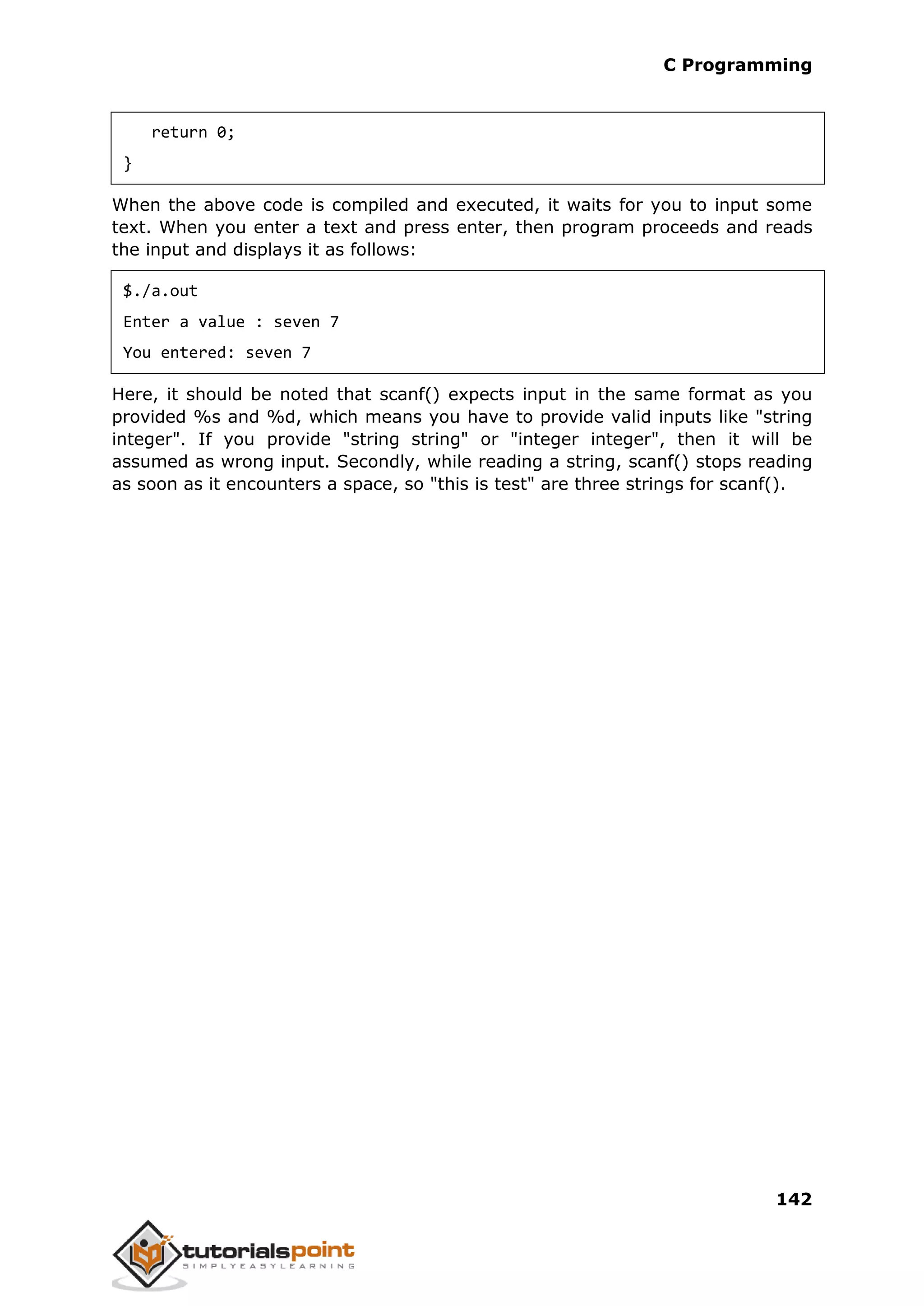 C Programming 142 return 0; } When the above code is compiled and executed, it waits for you to input some text. When you enter a text and press enter, then program proceeds and reads the input and displays it as follows: $./a.out Enter a value : seven 7 You entered: seven 7 Here, it should be noted that scanf() expects input in the same format as you provided %s and %d, which means you have to provide valid inputs like "string integer". If you provide "string string" or "integer integer", then it will be assumed as wrong input. Secondly, while reading a string, scanf() stops reading as soon as it encounters a space, so "this is test" are three strings for scanf(). 