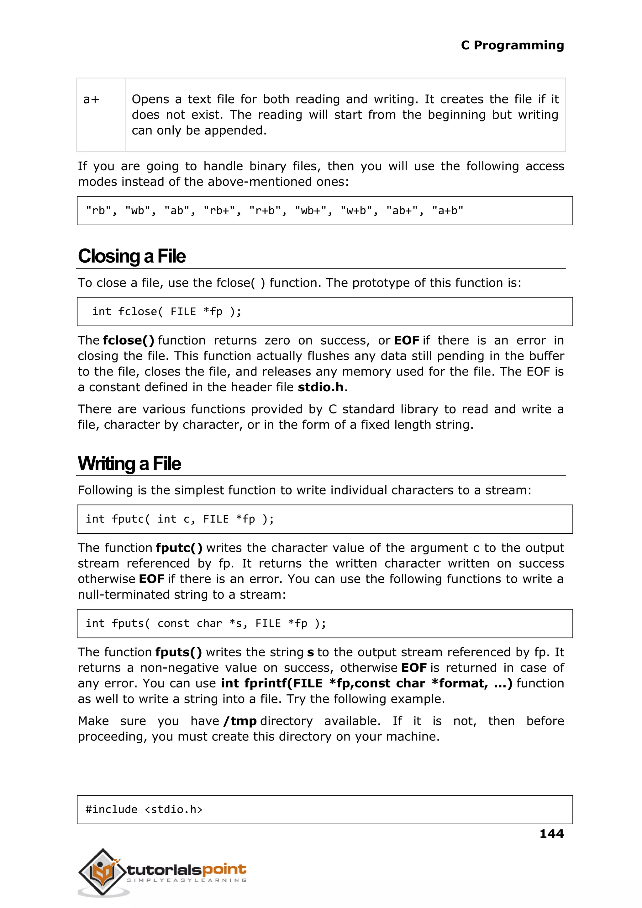C Programming 144 a+ Opens a text file for both reading and writing. It creates the file if it does not exist. The reading will start from the beginning but writing can only be appended. If you are going to handle binary files, then you will use the following access modes instead of the above-mentioned ones: "rb", "wb", "ab", "rb+", "r+b", "wb+", "w+b", "ab+", "a+b" ClosingaFile To close a file, use the fclose( ) function. The prototype of this function is: int fclose( FILE *fp ); The fclose() function returns zero on success, or EOF if there is an error in closing the file. This function actually flushes any data still pending in the buffer to the file, closes the file, and releases any memory used for the file. The EOF is a constant defined in the header file stdio.h. There are various functions provided by C standard library to read and write a file, character by character, or in the form of a fixed length string. WritingaFile Following is the simplest function to write individual characters to a stream: int fputc( int c, FILE *fp ); The function fputc() writes the character value of the argument c to the output stream referenced by fp. It returns the written character written on success otherwise EOF if there is an error. You can use the following functions to write a null-terminated string to a stream: int fputs( const char *s, FILE *fp ); The function fputs() writes the string s to the output stream referenced by fp. It returns a non-negative value on success, otherwise EOF is returned in case of any error. You can use int fprintf(FILE *fp,const char *format, ...) function as well to write a string into a file. Try the following example. Make sure you have /tmp directory available. If it is not, then before proceeding, you must create this directory on your machine. #include <stdio.h> 