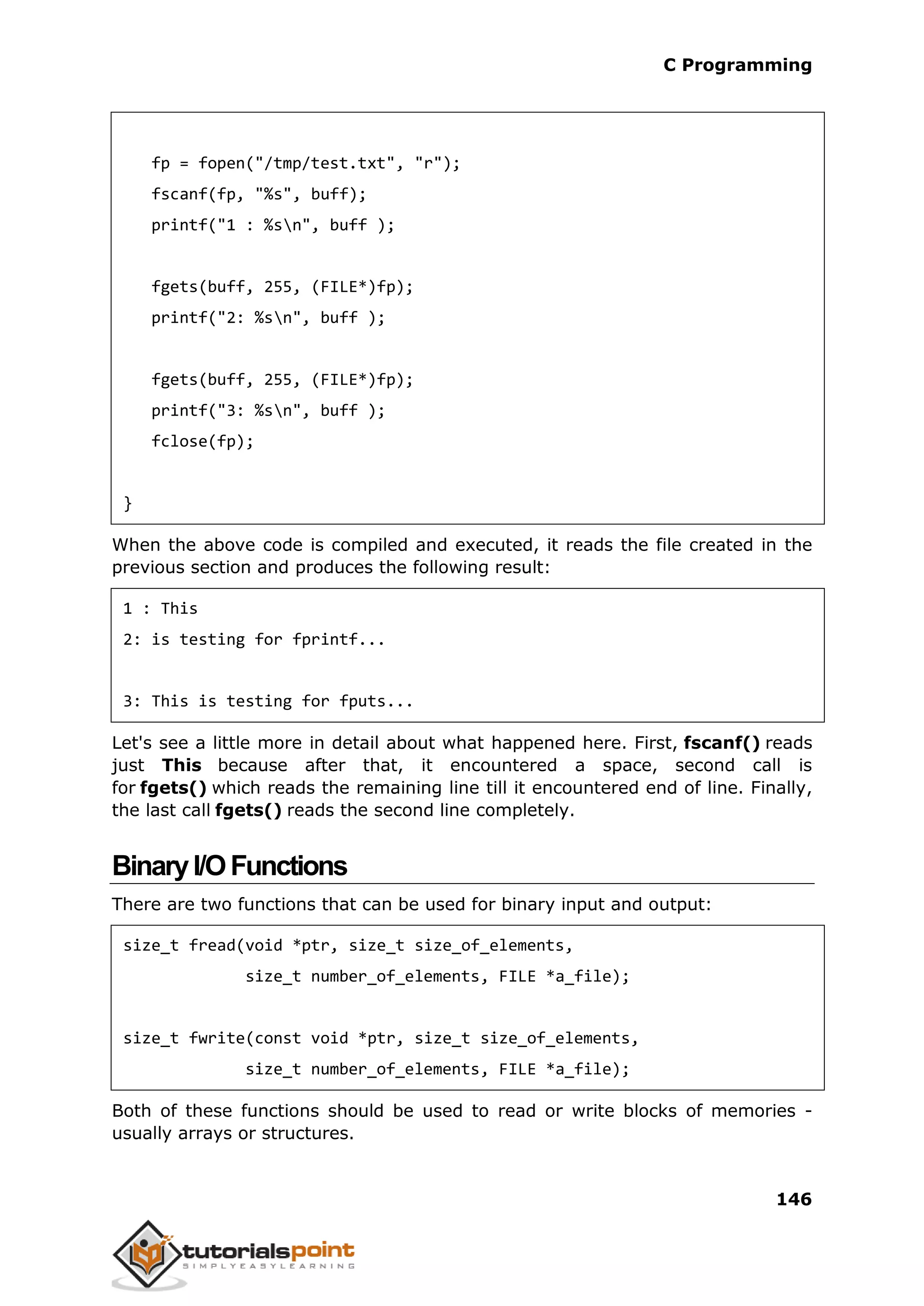 C Programming 146 fp = fopen("/tmp/test.txt", "r"); fscanf(fp, "%s", buff); printf("1 : %sn", buff ); fgets(buff, 255, (FILE*)fp); printf("2: %sn", buff ); fgets(buff, 255, (FILE*)fp); printf("3: %sn", buff ); fclose(fp); } When the above code is compiled and executed, it reads the file created in the previous section and produces the following result: 1 : This 2: is testing for fprintf... 3: This is testing for fputs... Let's see a little more in detail about what happened here. First, fscanf() reads just This because after that, it encountered a space, second call is for fgets() which reads the remaining line till it encountered end of line. Finally, the last call fgets() reads the second line completely. BinaryI/OFunctions There are two functions that can be used for binary input and output: size_t fread(void *ptr, size_t size_of_elements, size_t number_of_elements, FILE *a_file); size_t fwrite(const void *ptr, size_t size_of_elements, size_t number_of_elements, FILE *a_file); Both of these functions should be used to read or write blocks of memories - usually arrays or structures. 