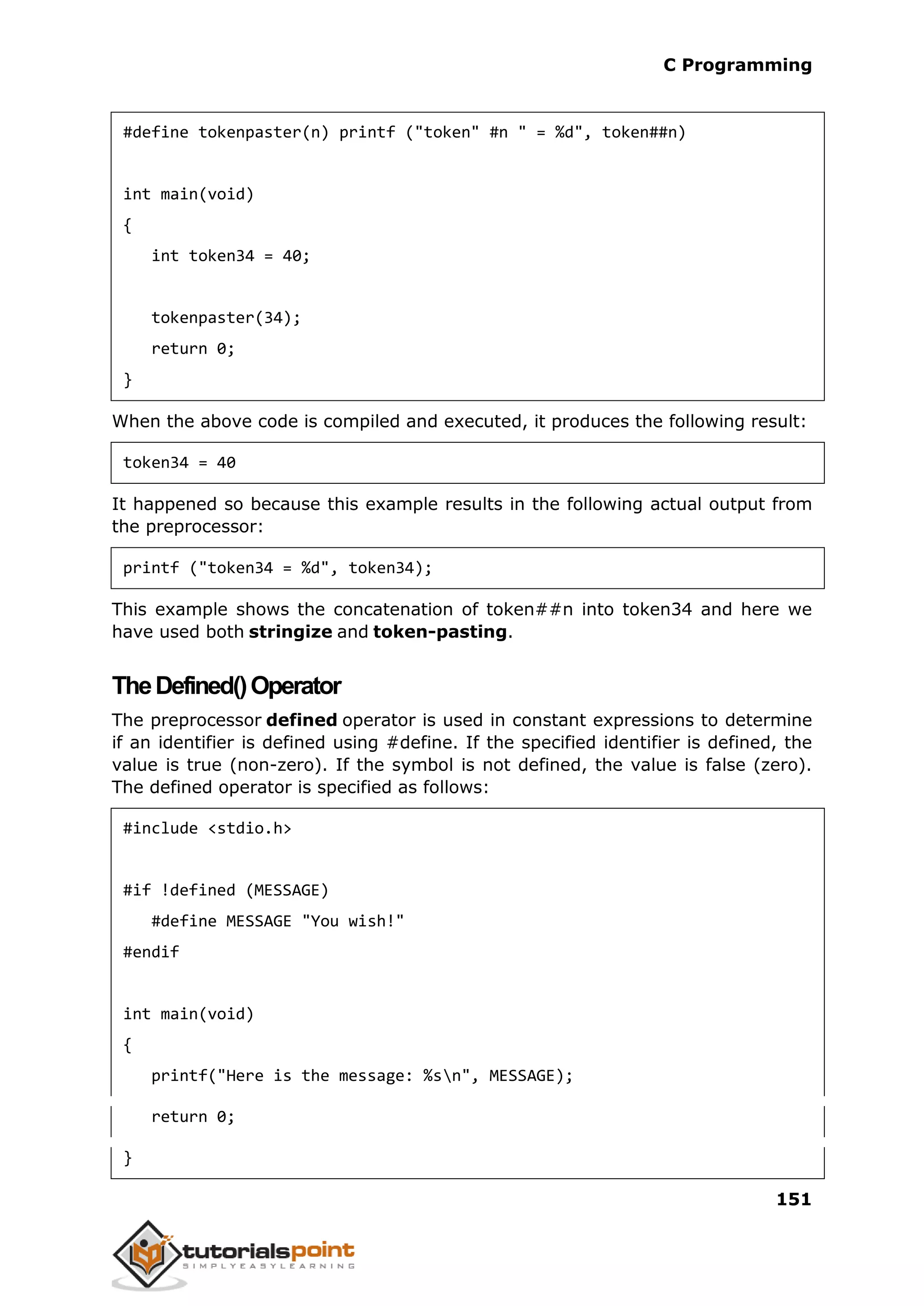 C Programming 151 #define tokenpaster(n) printf ("token" #n " = %d", token##n) int main(void) { int token34 = 40; tokenpaster(34); return 0; } When the above code is compiled and executed, it produces the following result: token34 = 40 It happened so because this example results in the following actual output from the preprocessor: printf ("token34 = %d", token34); This example shows the concatenation of token##n into token34 and here we have used both stringize and token-pasting. TheDefined()Operator The preprocessor defined operator is used in constant expressions to determine if an identifier is defined using #define. If the specified identifier is defined, the value is true (non-zero). If the symbol is not defined, the value is false (zero). The defined operator is specified as follows: #include <stdio.h> #if !defined (MESSAGE) #define MESSAGE "You wish!" #endif int main(void) { printf("Here is the message: %sn", MESSAGE); return 0; } 