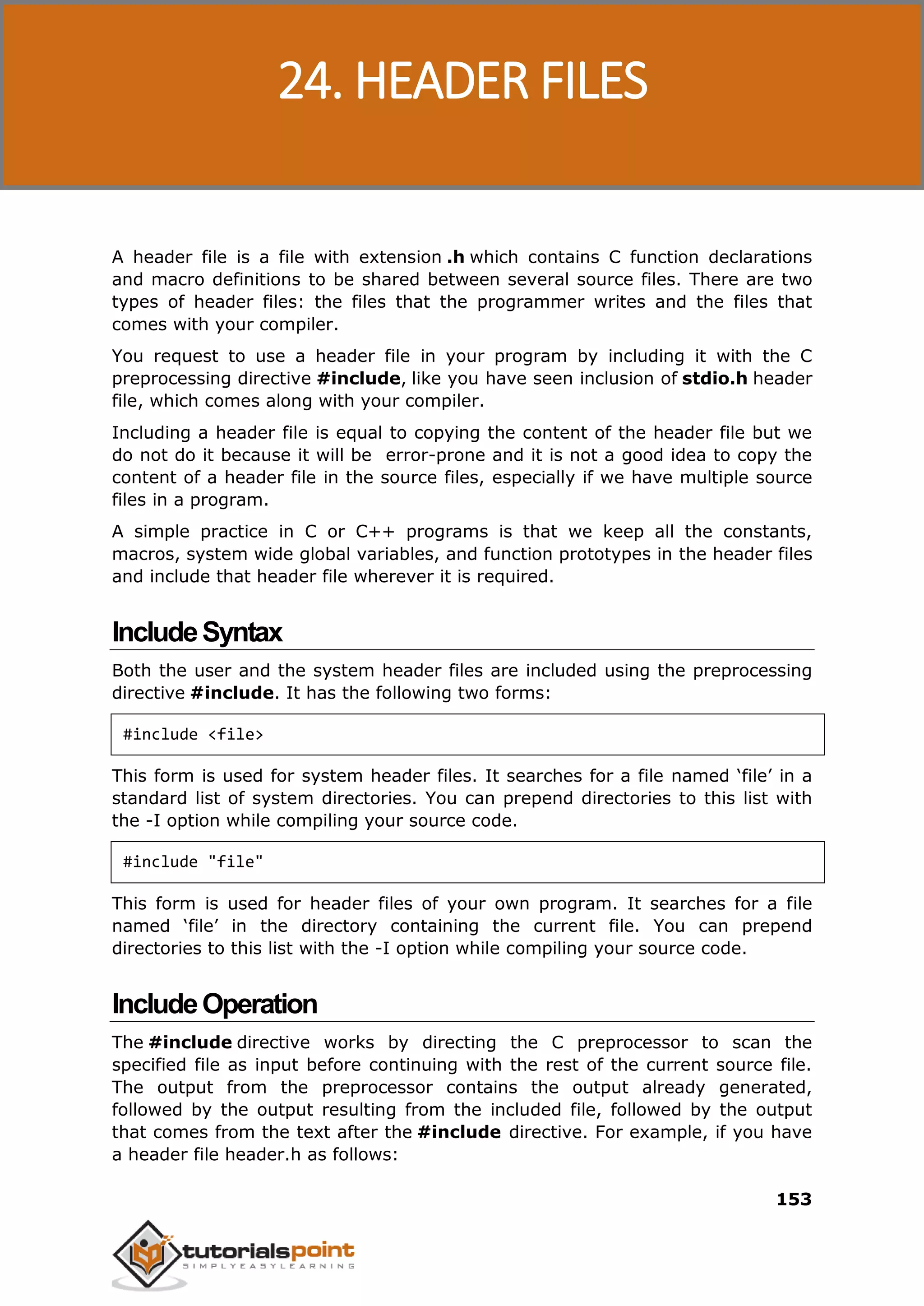 C Programming 153 A header file is a file with extension .h which contains C function declarations and macro definitions to be shared between several source files. There are two types of header files: the files that the programmer writes and the files that comes with your compiler. You request to use a header file in your program by including it with the C preprocessing directive #include, like you have seen inclusion of stdio.h header file, which comes along with your compiler. Including a header file is equal to copying the content of the header file but we do not do it because it will be error-prone and it is not a good idea to copy the content of a header file in the source files, especially if we have multiple source files in a program. A simple practice in C or C++ programs is that we keep all the constants, macros, system wide global variables, and function prototypes in the header files and include that header file wherever it is required. IncludeSyntax Both the user and the system header files are included using the preprocessing directive #include. It has the following two forms: #include <file> This form is used for system header files. It searches for a file named ‘file’ in a standard list of system directories. You can prepend directories to this list with the -I option while compiling your source code. #include "file" This form is used for header files of your own program. It searches for a file named ‘file’ in the directory containing the current file. You can prepend directories to this list with the -I option while compiling your source code. IncludeOperation The #include directive works by directing the C preprocessor to scan the specified file as input before continuing with the rest of the current source file. The output from the preprocessor contains the output already generated, followed by the output resulting from the included file, followed by the output that comes from the text after the #include directive. For example, if you have a header file header.h as follows: 24. HEADER FILES 