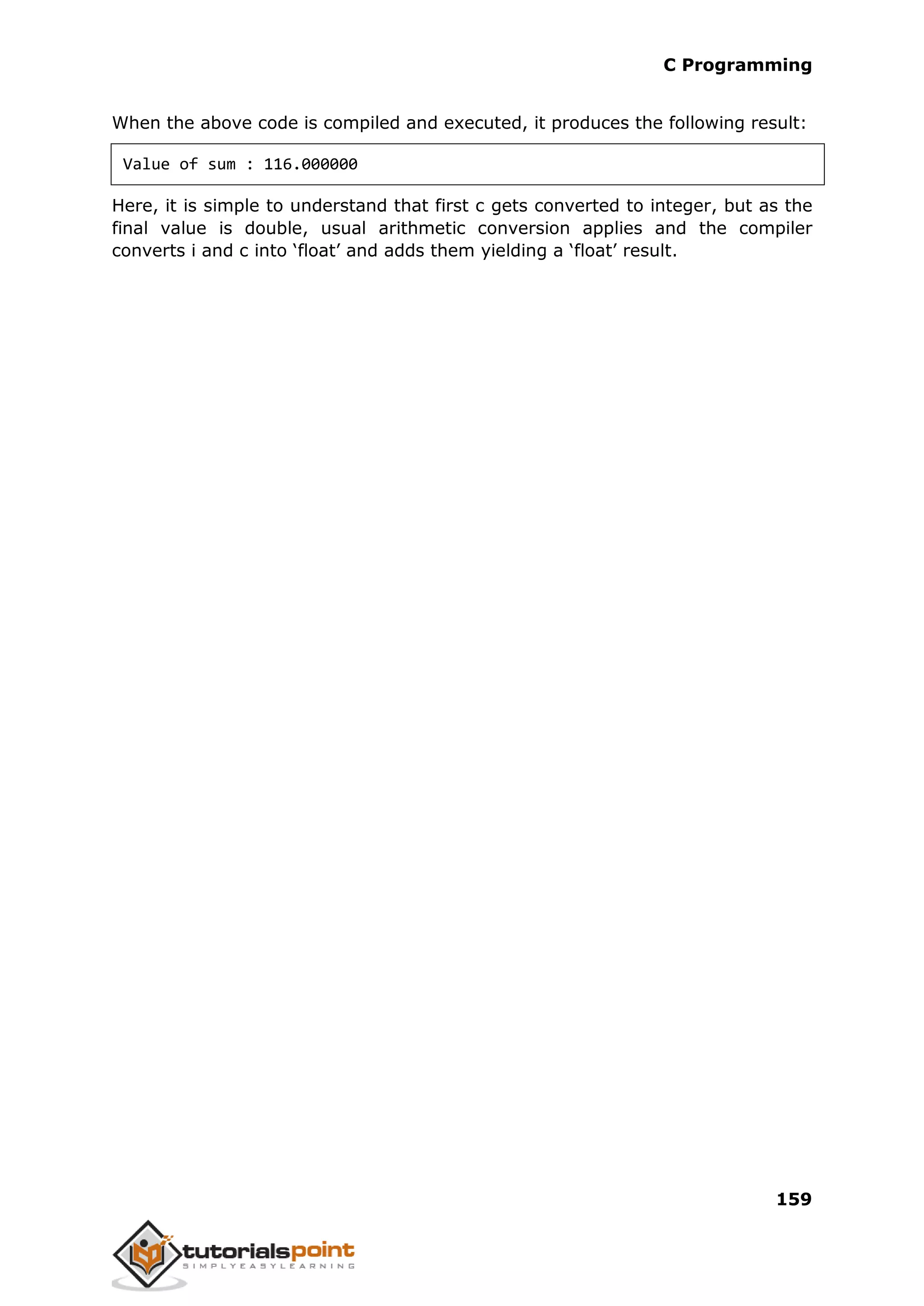 C Programming 159 When the above code is compiled and executed, it produces the following result: Value of sum : 116.000000 Here, it is simple to understand that first c gets converted to integer, but as the final value is double, usual arithmetic conversion applies and the compiler converts i and c into ‘float’ and adds them yielding a ‘float’ result. 