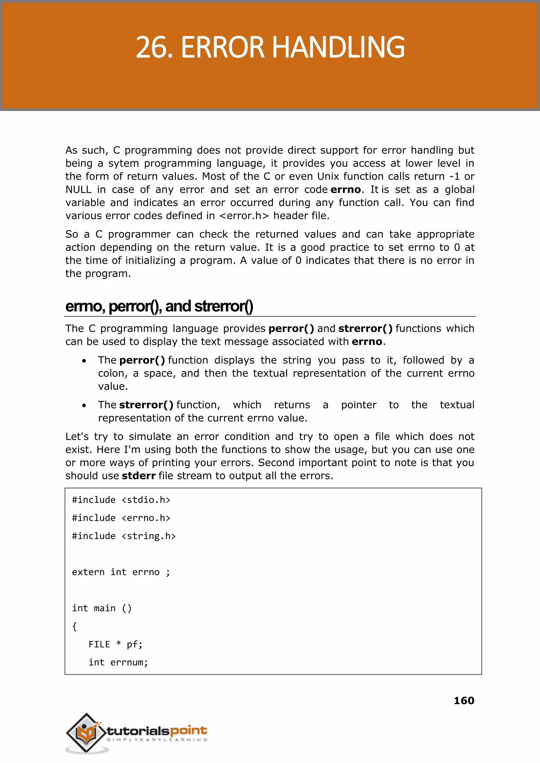 C Programming 160 As such, C programming does not provide direct support for error handling but being a sytem programming language, it provides you access at lower level in the form of return values. Most of the C or even Unix function calls return -1 or NULL in case of any error and set an error code errno. It is set as a global variable and indicates an error occurred during any function call. You can find various error codes defined in <error.h> header file. So a C programmer can check the returned values and can take appropriate action depending on the return value. It is a good practice to set errno to 0 at the time of initializing a program. A value of 0 indicates that there is no error in the program. errno,perror(),andstrerror() The C programming language provides perror() and strerror() functions which can be used to display the text message associated with errno.  The perror() function displays the string you pass to it, followed by a colon, a space, and then the textual representation of the current errno value.  The strerror() function, which returns a pointer to the textual representation of the current errno value. Let's try to simulate an error condition and try to open a file which does not exist. Here I'm using both the functions to show the usage, but you can use one or more ways of printing your errors. Second important point to note is that you should use stderr file stream to output all the errors. #include <stdio.h> #include <errno.h> #include <string.h> extern int errno ; int main () { FILE * pf; int errnum; 26. ERROR HANDLING 