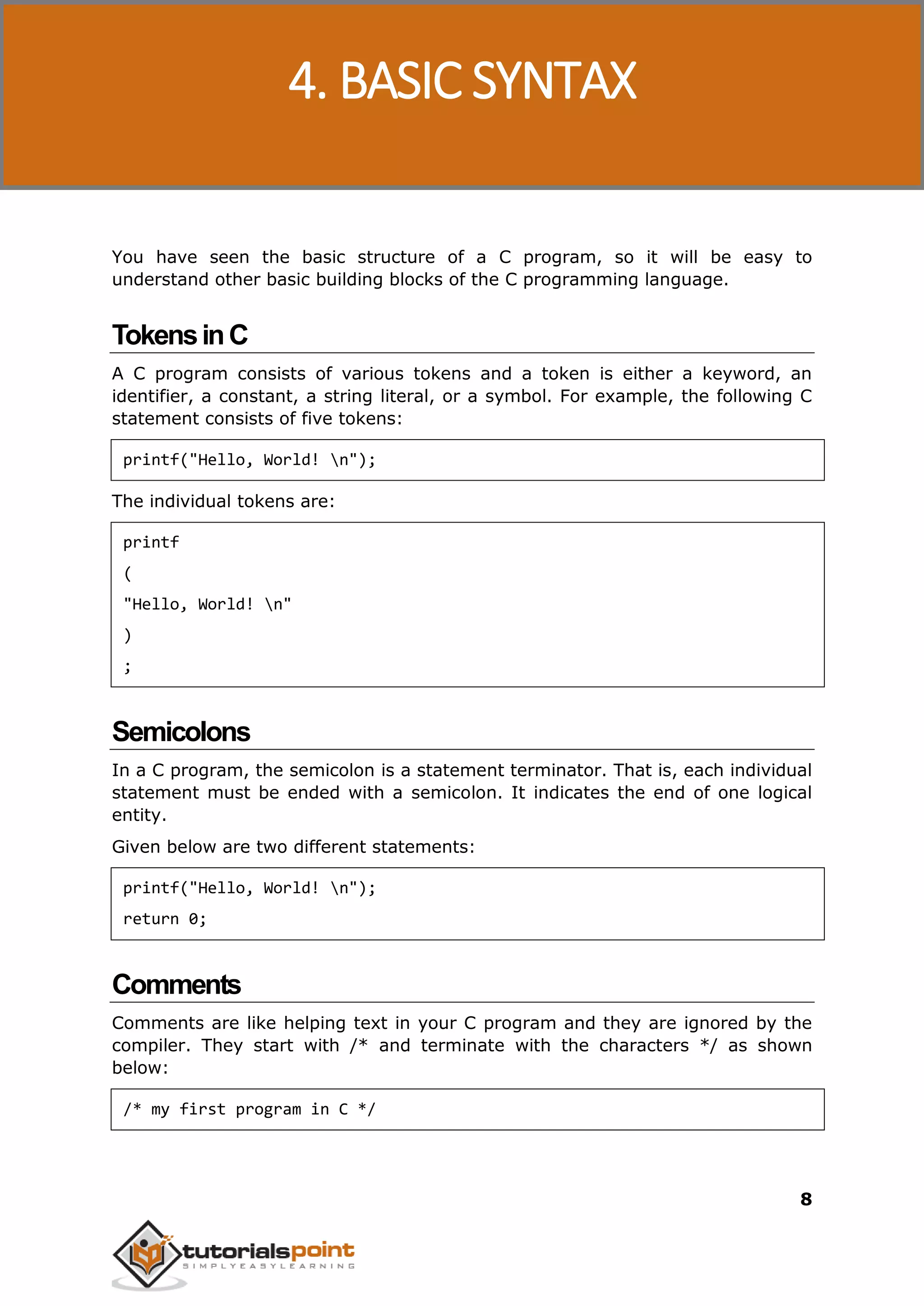 C Programming 8 You have seen the basic structure of a C program, so it will be easy to understand other basic building blocks of the C programming language. TokensinC A C program consists of various tokens and a token is either a keyword, an identifier, a constant, a string literal, or a symbol. For example, the following C statement consists of five tokens: printf("Hello, World! n"); The individual tokens are: printf ( "Hello, World! n" ) ; Semicolons In a C program, the semicolon is a statement terminator. That is, each individual statement must be ended with a semicolon. It indicates the end of one logical entity. Given below are two different statements: printf("Hello, World! n"); return 0; Comments Comments are like helping text in your C program and they are ignored by the compiler. They start with /* and terminate with the characters */ as shown below: /* my first program in C */ 4. BASIC SYNTAX 