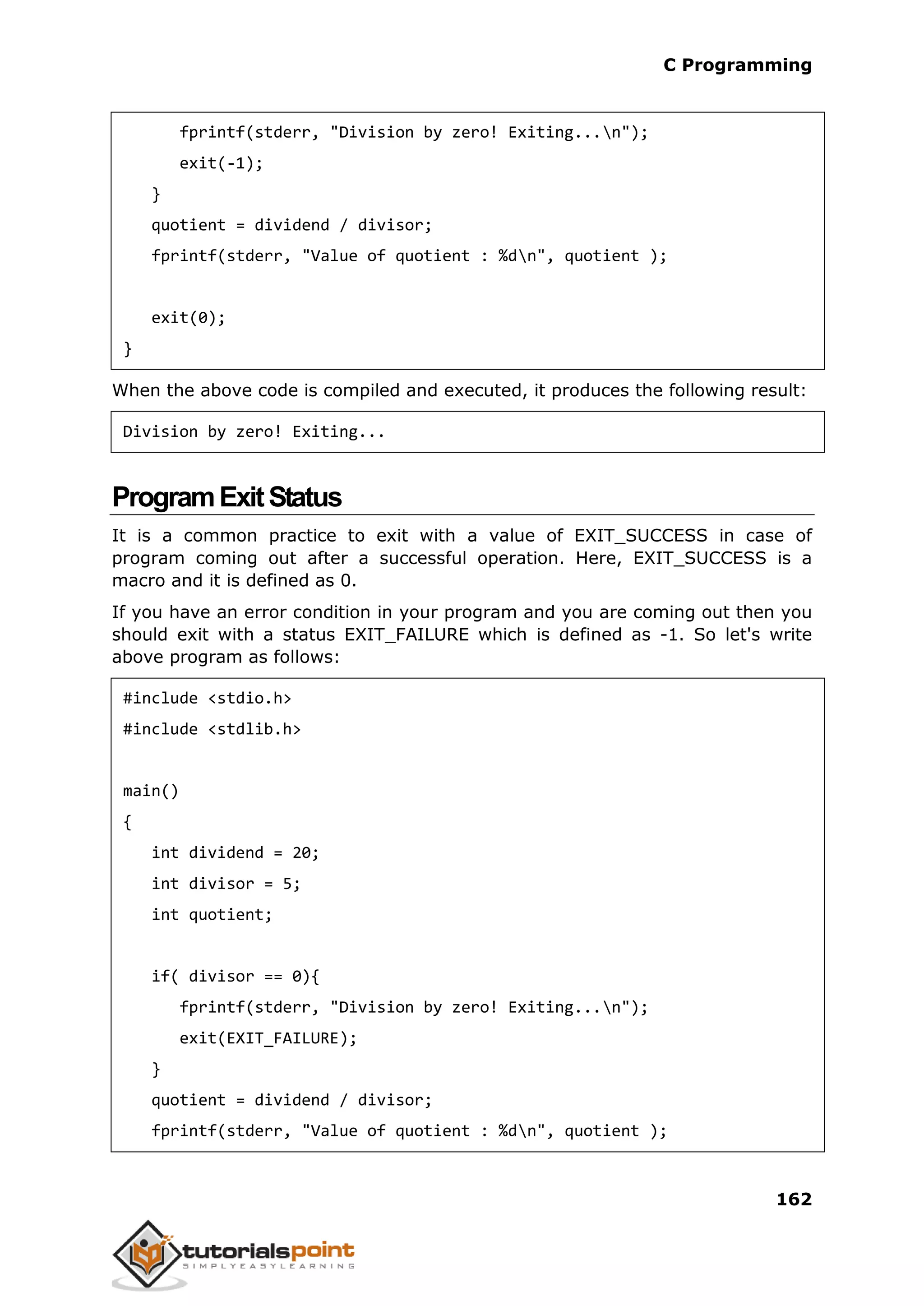 C Programming 162 fprintf(stderr, "Division by zero! Exiting...n"); exit(-1); } quotient = dividend / divisor; fprintf(stderr, "Value of quotient : %dn", quotient ); exit(0); } When the above code is compiled and executed, it produces the following result: Division by zero! Exiting... ProgramExitStatus It is a common practice to exit with a value of EXIT_SUCCESS in case of program coming out after a successful operation. Here, EXIT_SUCCESS is a macro and it is defined as 0. If you have an error condition in your program and you are coming out then you should exit with a status EXIT_FAILURE which is defined as -1. So let's write above program as follows: #include <stdio.h> #include <stdlib.h> main() { int dividend = 20; int divisor = 5; int quotient; if( divisor == 0){ fprintf(stderr, "Division by zero! Exiting...n"); exit(EXIT_FAILURE); } quotient = dividend / divisor; fprintf(stderr, "Value of quotient : %dn", quotient ); 