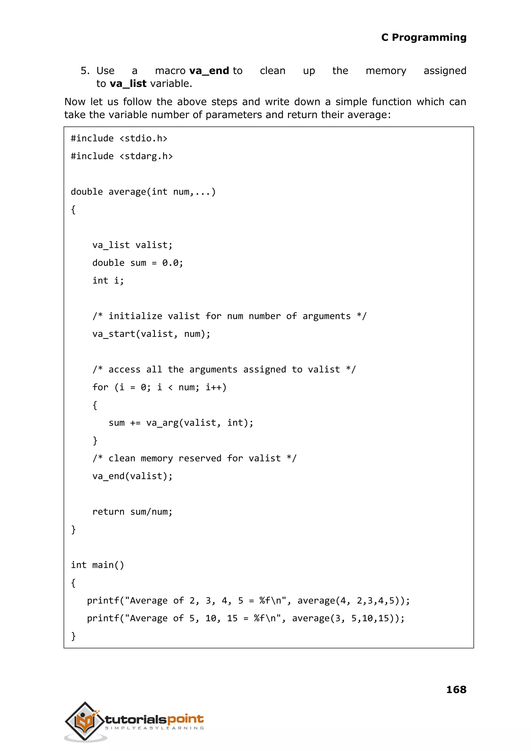 C Programming 168 5. Use a macro va_end to clean up the memory assigned to va_list variable. Now let us follow the above steps and write down a simple function which can take the variable number of parameters and return their average: #include <stdio.h> #include <stdarg.h> double average(int num,...) { va_list valist; double sum = 0.0; int i; /* initialize valist for num number of arguments */ va_start(valist, num); /* access all the arguments assigned to valist */ for (i = 0; i < num; i++) { sum += va_arg(valist, int); } /* clean memory reserved for valist */ va_end(valist); return sum/num; } int main() { printf("Average of 2, 3, 4, 5 = %fn", average(4, 2,3,4,5)); printf("Average of 5, 10, 15 = %fn", average(3, 5,10,15)); } 