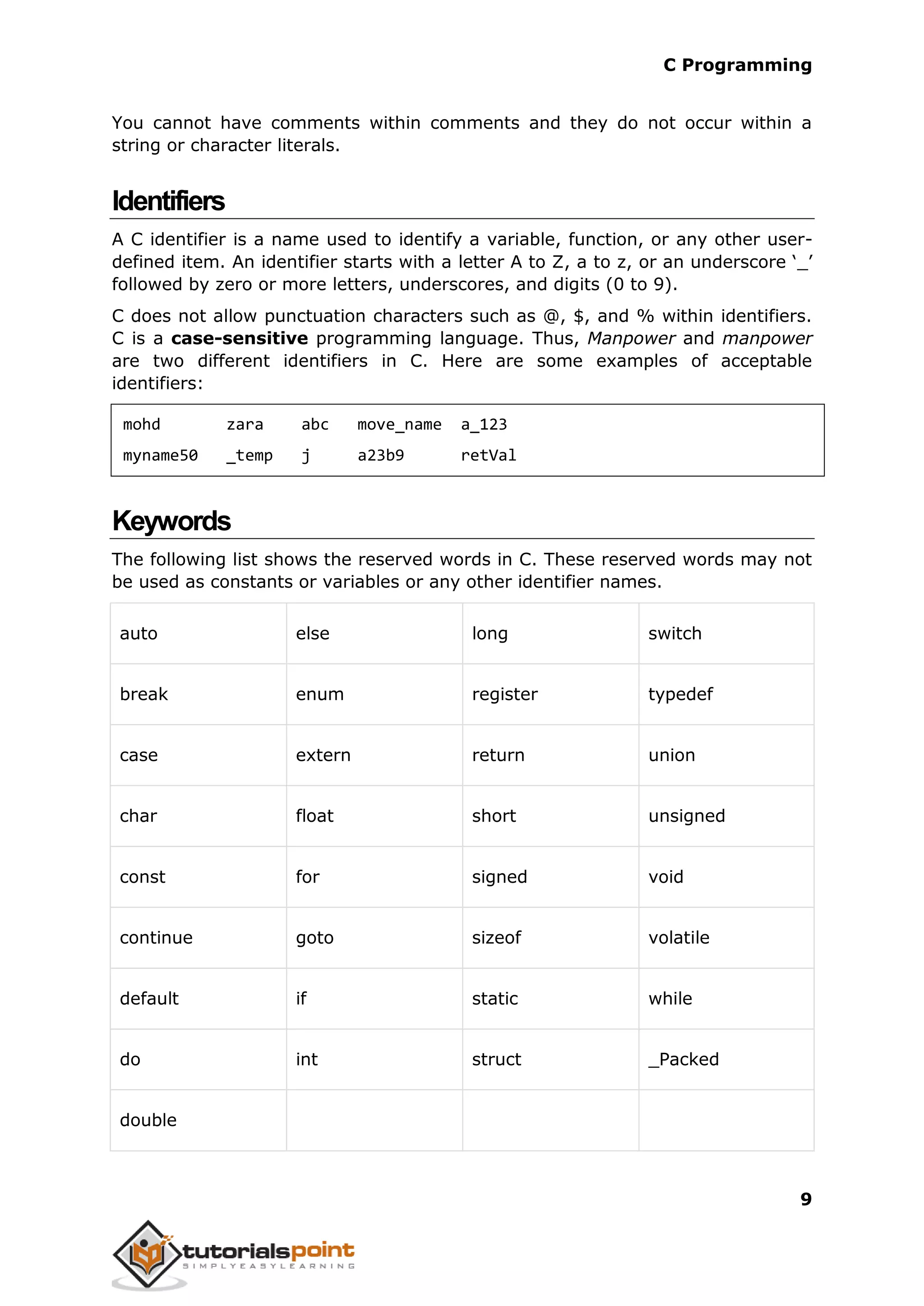 C Programming 9 You cannot have comments within comments and they do not occur within a string or character literals. Identifiers A C identifier is a name used to identify a variable, function, or any other user- defined item. An identifier starts with a letter A to Z, a to z, or an underscore ‘_’ followed by zero or more letters, underscores, and digits (0 to 9). C does not allow punctuation characters such as @, $, and % within identifiers. C is a case-sensitive programming language. Thus, Manpower and manpower are two different identifiers in C. Here are some examples of acceptable identifiers: mohd zara abc move_name a_123 myname50 _temp j a23b9 retVal Keywords The following list shows the reserved words in C. These reserved words may not be used as constants or variables or any other identifier names. auto else long switch break enum register typedef case extern return union char float short unsigned const for signed void continue goto sizeof volatile default if static while do int struct _Packed double 