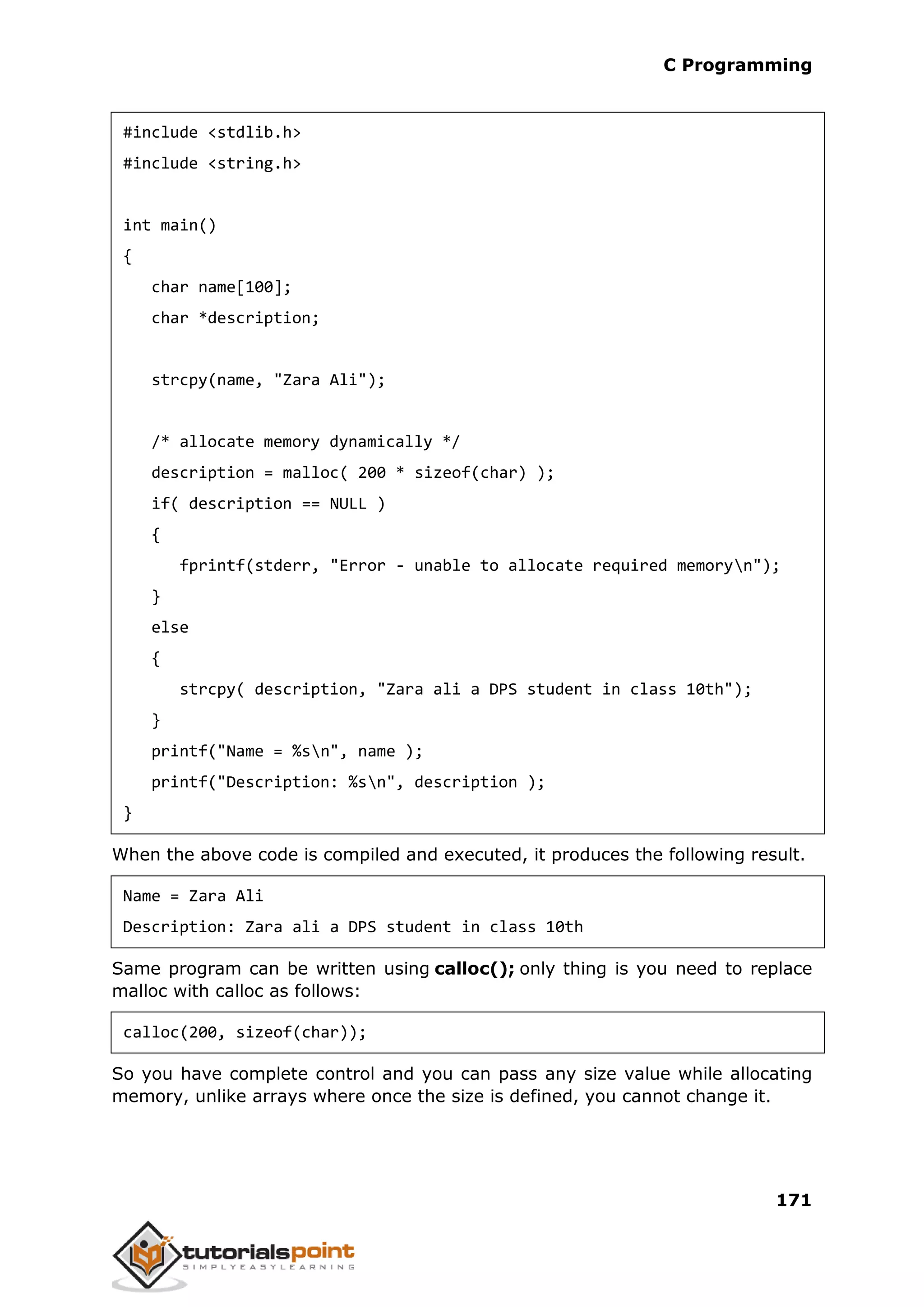 C Programming 171 #include <stdlib.h> #include <string.h> int main() { char name[100]; char *description; strcpy(name, "Zara Ali"); /* allocate memory dynamically */ description = malloc( 200 * sizeof(char) ); if( description == NULL ) { fprintf(stderr, "Error - unable to allocate required memoryn"); } else { strcpy( description, "Zara ali a DPS student in class 10th"); } printf("Name = %sn", name ); printf("Description: %sn", description ); } When the above code is compiled and executed, it produces the following result. Name = Zara Ali Description: Zara ali a DPS student in class 10th Same program can be written using calloc(); only thing is you need to replace malloc with calloc as follows: calloc(200, sizeof(char)); So you have complete control and you can pass any size value while allocating memory, unlike arrays where once the size is defined, you cannot change it. 