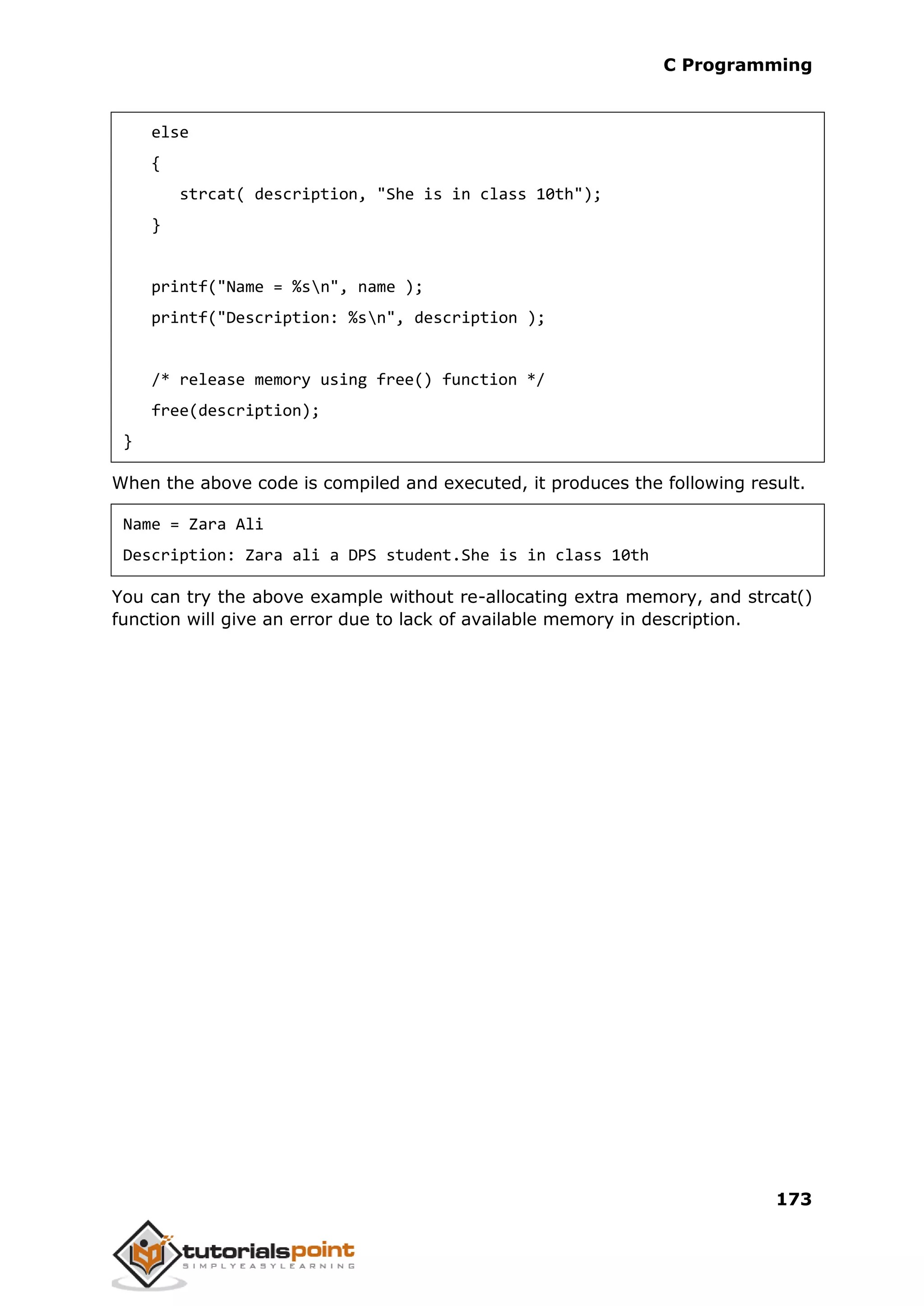 C Programming 173 else { strcat( description, "She is in class 10th"); } printf("Name = %sn", name ); printf("Description: %sn", description ); /* release memory using free() function */ free(description); } When the above code is compiled and executed, it produces the following result. Name = Zara Ali Description: Zara ali a DPS student.She is in class 10th You can try the above example without re-allocating extra memory, and strcat() function will give an error due to lack of available memory in description. 