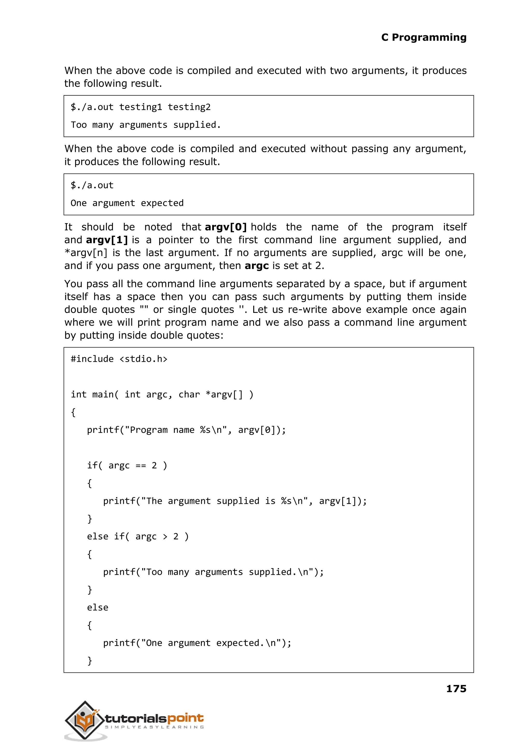 C Programming 175 When the above code is compiled and executed with two arguments, it produces the following result. $./a.out testing1 testing2 Too many arguments supplied. When the above code is compiled and executed without passing any argument, it produces the following result. $./a.out One argument expected It should be noted that argv[0] holds the name of the program itself and argv[1] is a pointer to the first command line argument supplied, and *argv[n] is the last argument. If no arguments are supplied, argc will be one, and if you pass one argument, then argc is set at 2. You pass all the command line arguments separated by a space, but if argument itself has a space then you can pass such arguments by putting them inside double quotes "" or single quotes ''. Let us re-write above example once again where we will print program name and we also pass a command line argument by putting inside double quotes: #include <stdio.h> int main( int argc, char *argv[] ) { printf("Program name %sn", argv[0]); if( argc == 2 ) { printf("The argument supplied is %sn", argv[1]); } else if( argc > 2 ) { printf("Too many arguments supplied.n"); } else { printf("One argument expected.n"); } 