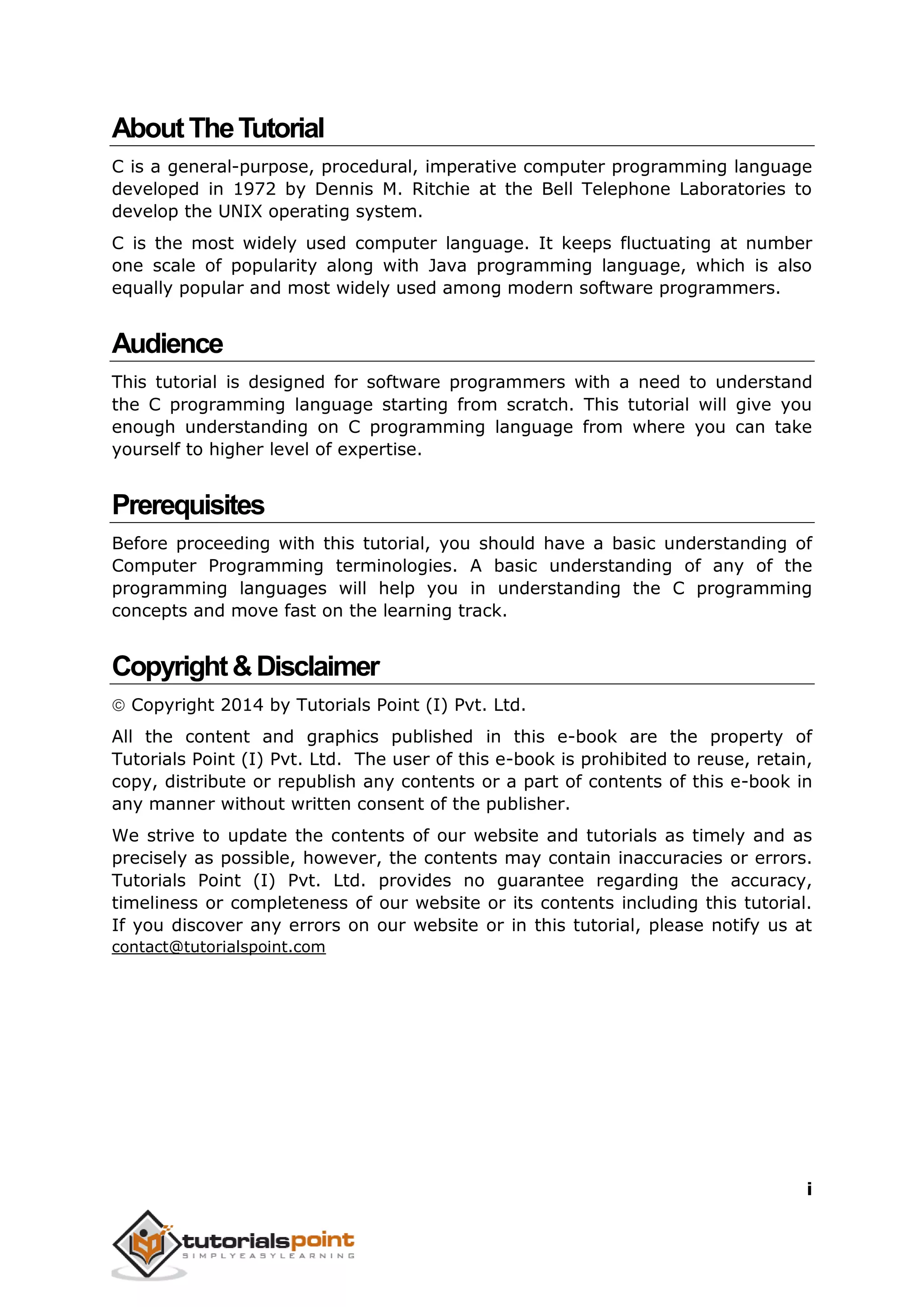 i AboutTheTutorial C is a general-purpose, procedural, imperative computer programming language developed in 1972 by Dennis M. Ritchie at the Bell Telephone Laboratories to develop the UNIX operating system. C is the most widely used computer language. It keeps fluctuating at number one scale of popularity along with Java programming language, which is also equally popular and most widely used among modern software programmers. Audience This tutorial is designed for software programmers with a need to understand the C programming language starting from scratch. This tutorial will give you enough understanding on C programming language from where you can take yourself to higher level of expertise. Prerequisites Before proceeding with this tutorial, you should have a basic understanding of Computer Programming terminologies. A basic understanding of any of the programming languages will help you in understanding the C programming concepts and move fast on the learning track. Copyright&Disclaimer  Copyright 2014 by Tutorials Point (I) Pvt. Ltd. All the content and graphics published in this e-book are the property of Tutorials Point (I) Pvt. Ltd. The user of this e-book is prohibited to reuse, retain, copy, distribute or republish any contents or a part of contents of this e-book in any manner without written consent of the publisher. We strive to update the contents of our website and tutorials as timely and as precisely as possible, however, the contents may contain inaccuracies or errors. Tutorials Point (I) Pvt. Ltd. provides no guarantee regarding the accuracy, timeliness or completeness of our website or its contents including this tutorial. If you discover any errors on our website or in this tutorial, please notify us at contact@tutorialspoint.com 