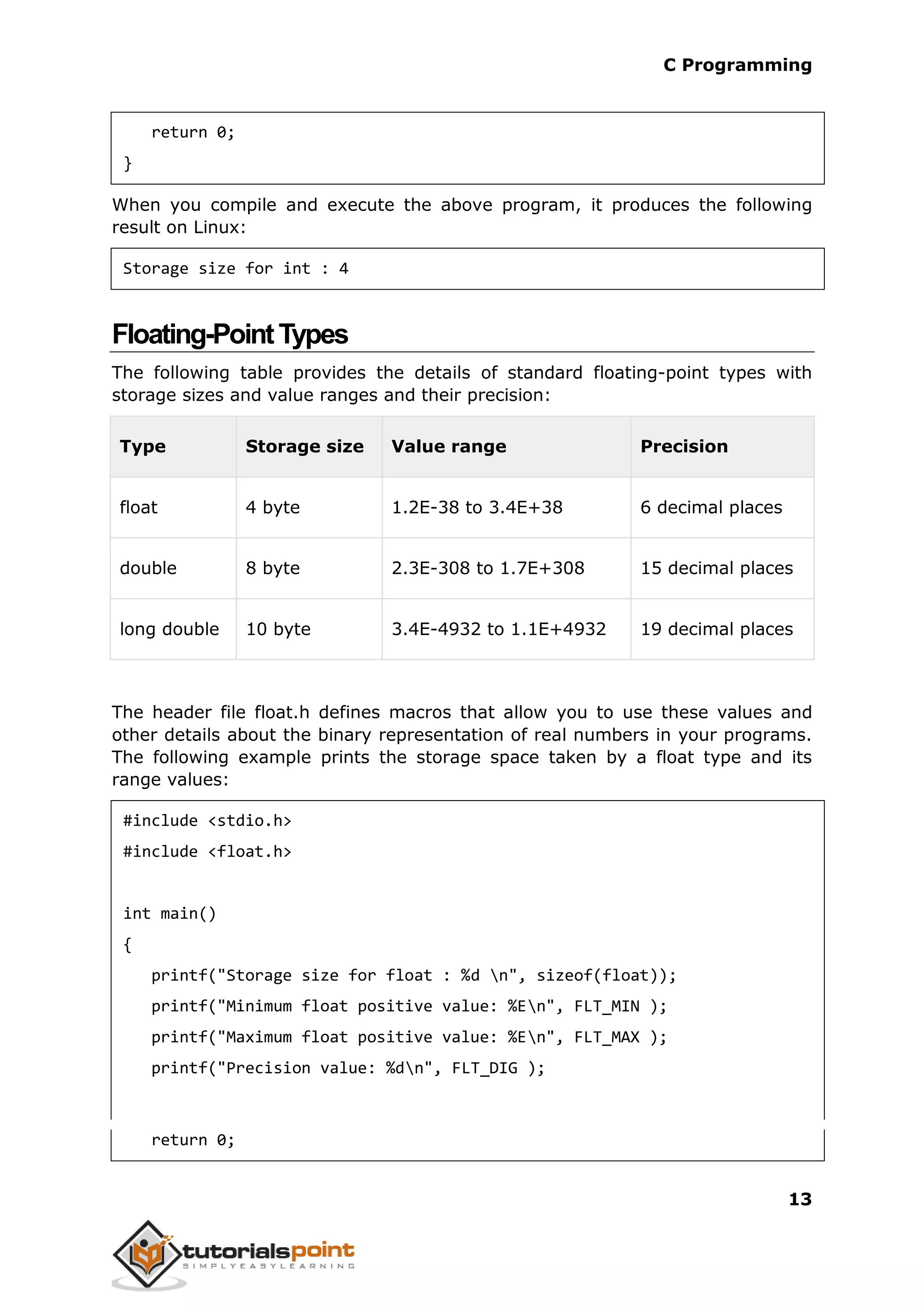 C Programming 13 return 0; } When you compile and execute the above program, it produces the following result on Linux: Storage size for int : 4 Floating-PointTypes The following table provides the details of standard floating-point types with storage sizes and value ranges and their precision: Type Storage size Value range Precision float 4 byte 1.2E-38 to 3.4E+38 6 decimal places double 8 byte 2.3E-308 to 1.7E+308 15 decimal places long double 10 byte 3.4E-4932 to 1.1E+4932 19 decimal places The header file float.h defines macros that allow you to use these values and other details about the binary representation of real numbers in your programs. The following example prints the storage space taken by a float type and its range values: #include <stdio.h> #include <float.h> int main() { printf("Storage size for float : %d n", sizeof(float)); printf("Minimum float positive value: %En", FLT_MIN ); printf("Maximum float positive value: %En", FLT_MAX ); printf("Precision value: %dn", FLT_DIG ); return 0; 