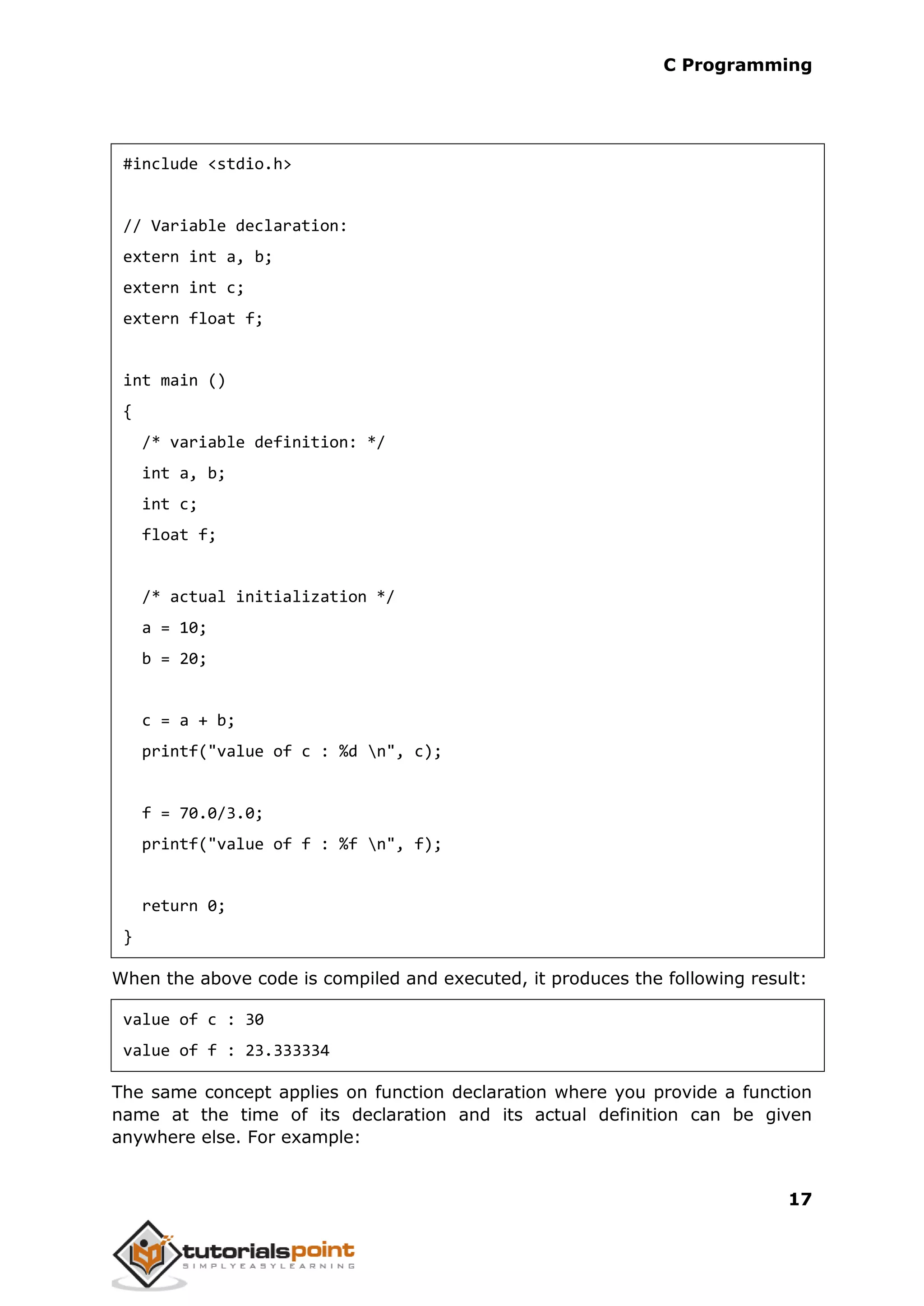 C Programming 17 #include <stdio.h> // Variable declaration: extern int a, b; extern int c; extern float f; int main () { /* variable definition: */ int a, b; int c; float f; /* actual initialization */ a = 10; b = 20; c = a + b; printf("value of c : %d n", c); f = 70.0/3.0; printf("value of f : %f n", f); return 0; } When the above code is compiled and executed, it produces the following result: value of c : 30 value of f : 23.333334 The same concept applies on function declaration where you provide a function name at the time of its declaration and its actual definition can be given anywhere else. For example: 