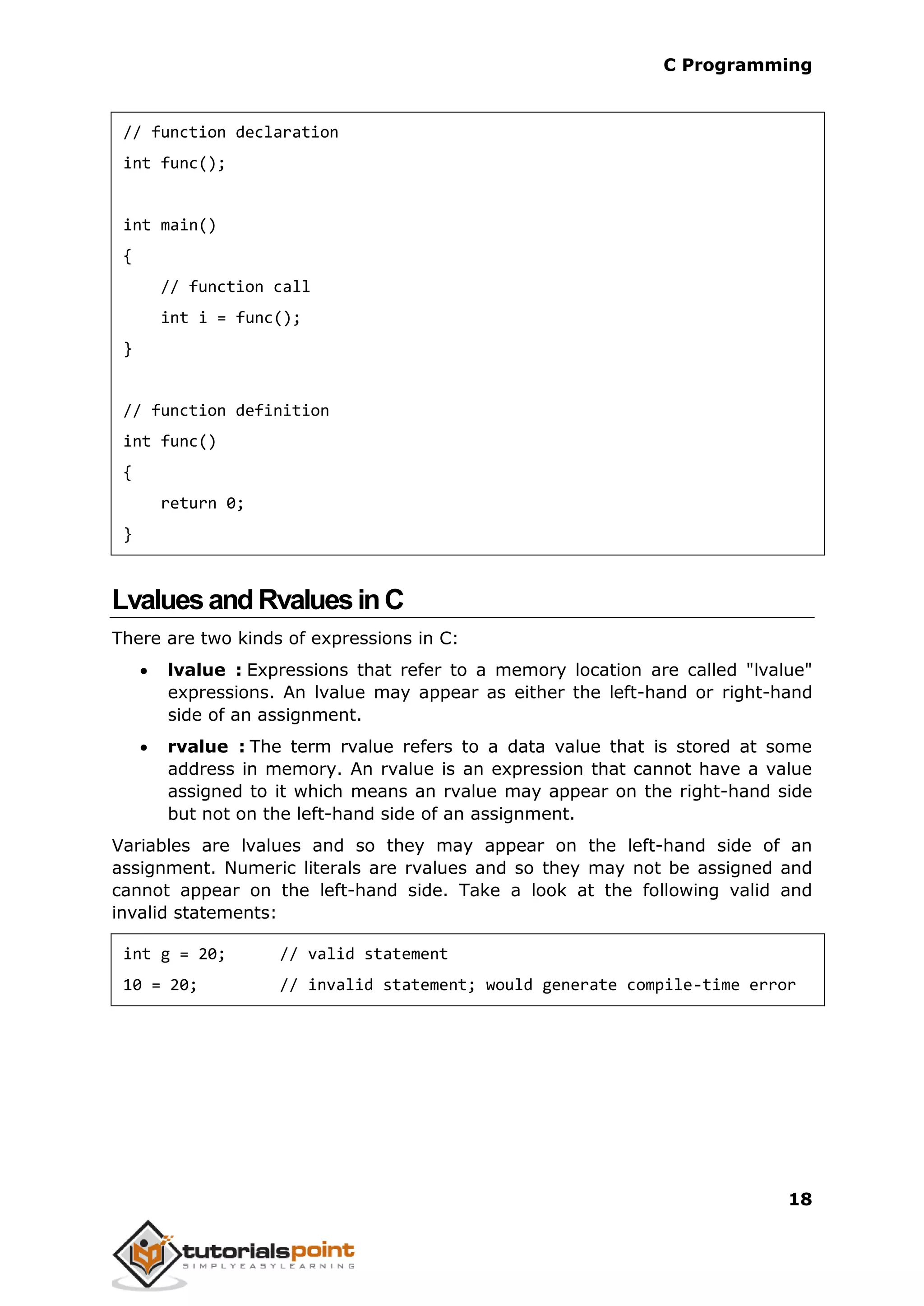C Programming 18 // function declaration int func(); int main() { // function call int i = func(); } // function definition int func() { return 0; } LvaluesandRvaluesinC There are two kinds of expressions in C:  lvalue : Expressions that refer to a memory location are called "lvalue" expressions. An lvalue may appear as either the left-hand or right-hand side of an assignment.  rvalue : The term rvalue refers to a data value that is stored at some address in memory. An rvalue is an expression that cannot have a value assigned to it which means an rvalue may appear on the right-hand side but not on the left-hand side of an assignment. Variables are lvalues and so they may appear on the left-hand side of an assignment. Numeric literals are rvalues and so they may not be assigned and cannot appear on the left-hand side. Take a look at the following valid and invalid statements: int g = 20; // valid statement 10 = 20; // invalid statement; would generate compile-time error 