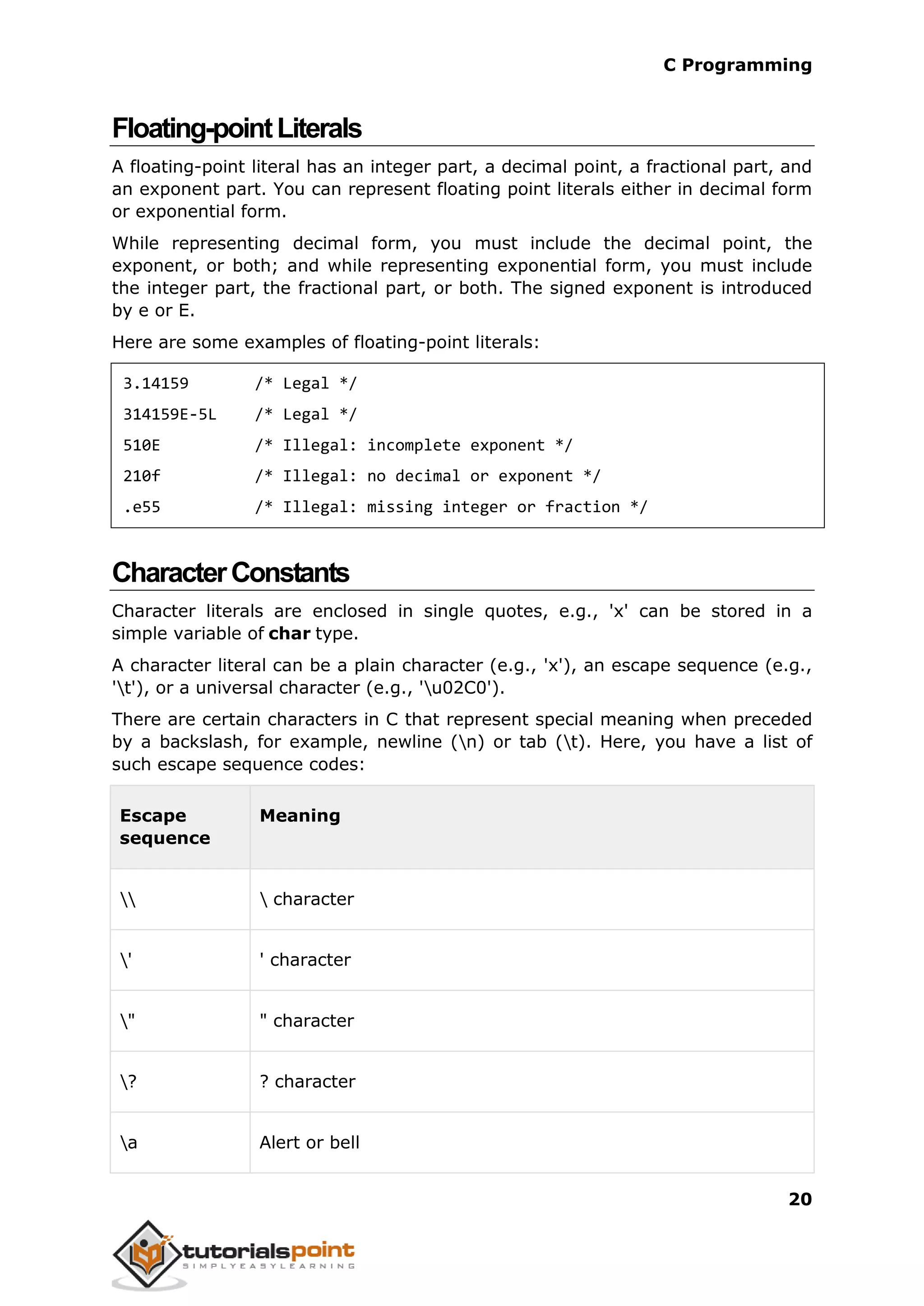 C Programming 20 Floating-pointLiterals A floating-point literal has an integer part, a decimal point, a fractional part, and an exponent part. You can represent floating point literals either in decimal form or exponential form. While representing decimal form, you must include the decimal point, the exponent, or both; and while representing exponential form, you must include the integer part, the fractional part, or both. The signed exponent is introduced by e or E. Here are some examples of floating-point literals: 3.14159 /* Legal */ 314159E-5L /* Legal */ 510E /* Illegal: incomplete exponent */ 210f /* Illegal: no decimal or exponent */ .e55 /* Illegal: missing integer or fraction */ CharacterConstants Character literals are enclosed in single quotes, e.g., 'x' can be stored in a simple variable of char type. A character literal can be a plain character (e.g., 'x'), an escape sequence (e.g., 't'), or a universal character (e.g., 'u02C0'). There are certain characters in C that represent special meaning when preceded by a backslash, for example, newline (n) or tab (t). Here, you have a list of such escape sequence codes: Escape sequence Meaning character ' ' character " " character ? ? character a Alert or bell 