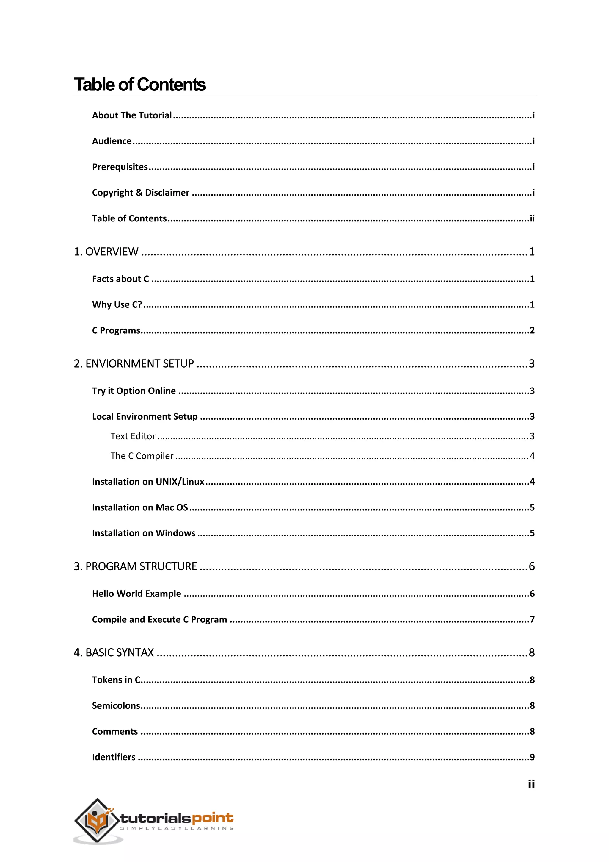 ii TableofContents About The Tutorial.....................................................................................................................................i Audience....................................................................................................................................................i Prerequisites..............................................................................................................................................i Copyright & Disclaimer ..............................................................................................................................i Table of Contents......................................................................................................................................ii 1. OVERVIEW ..............................................................................................................................1 Facts about C ............................................................................................................................................1 Why Use C?...............................................................................................................................................1 C Programs................................................................................................................................................2 2. ENVIORNMENT SETUP ............................................................................................................3 Try it Option Online ..................................................................................................................................3 Local Environment Setup ..........................................................................................................................3 Text Editor................................................................................................................................................3 The C Compiler .........................................................................................................................................4 Installation on UNIX/Linux........................................................................................................................4 Installation on Mac OS..............................................................................................................................5 Installation on Windows ...........................................................................................................................5 3. PROGRAM STRUCTURE ...........................................................................................................6 Hello World Example ................................................................................................................................6 Compile and Execute C Program ...............................................................................................................7 4. BASIC SYNTAX .........................................................................................................................8 Tokens in C................................................................................................................................................8 Semicolons................................................................................................................................................8 Comments ................................................................................................................................................8 Identifiers .................................................................................................................................................9 