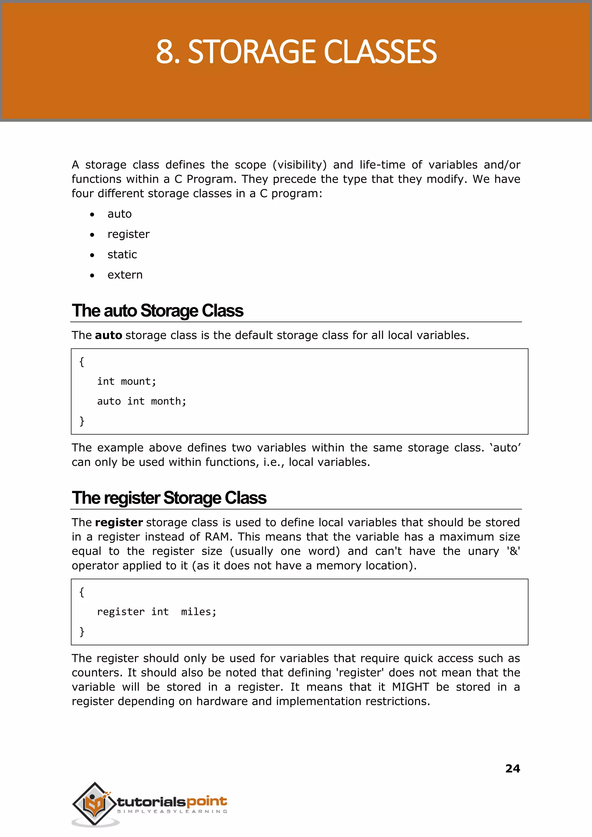 C Programming 24 A storage class defines the scope (visibility) and life-time of variables and/or functions within a C Program. They precede the type that they modify. We have four different storage classes in a C program:  auto  register  static  extern TheautoStorageClass The auto storage class is the default storage class for all local variables. { int mount; auto int month; } The example above defines two variables within the same storage class. ‘auto’ can only be used within functions, i.e., local variables. TheregisterStorageClass The register storage class is used to define local variables that should be stored in a register instead of RAM. This means that the variable has a maximum size equal to the register size (usually one word) and can't have the unary '&' operator applied to it (as it does not have a memory location). { register int miles; } The register should only be used for variables that require quick access such as counters. It should also be noted that defining 'register' does not mean that the variable will be stored in a register. It means that it MIGHT be stored in a register depending on hardware and implementation restrictions. 8. STORAGE CLASSES 