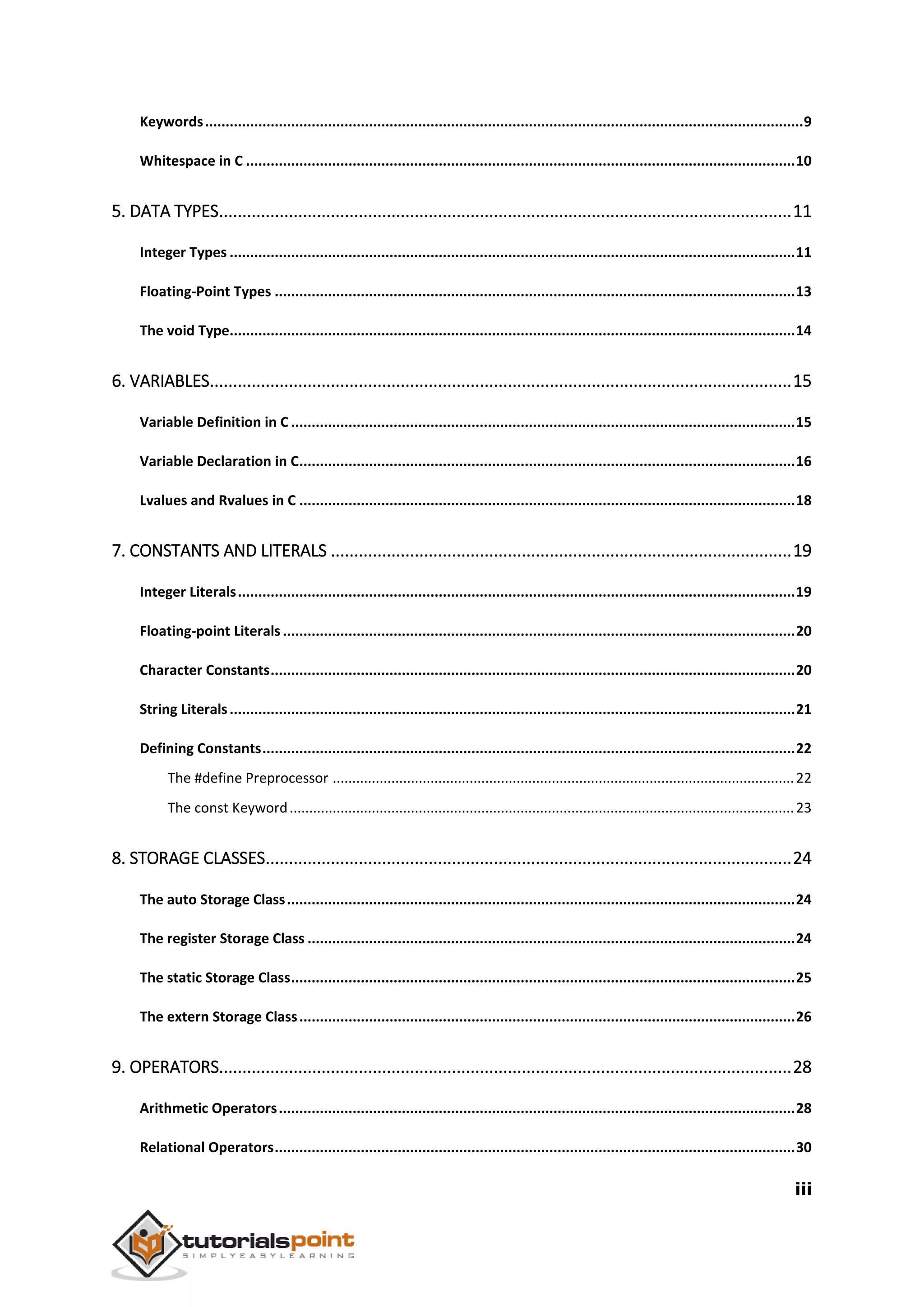 iii Keywords..................................................................................................................................................9 Whitespace in C ......................................................................................................................................10 5. DATA TYPES...........................................................................................................................11 Integer Types ..........................................................................................................................................11 Floating-Point Types ...............................................................................................................................13 The void Type..........................................................................................................................................14 6. VARIABLES.............................................................................................................................15 Variable Definition in C ...........................................................................................................................15 Variable Declaration in C.........................................................................................................................16 Lvalues and Rvalues in C .........................................................................................................................18 7. CONSTANTS AND LITERALS ...................................................................................................19 Integer Literals........................................................................................................................................19 Floating-point Literals .............................................................................................................................20 Character Constants................................................................................................................................20 String Literals..........................................................................................................................................21 Defining Constants..................................................................................................................................22 The #define Preprocessor ......................................................................................................................22 The const Keyword.................................................................................................................................23 8. STORAGE CLASSES.................................................................................................................24 The auto Storage Class............................................................................................................................24 The register Storage Class .......................................................................................................................24 The static Storage Class...........................................................................................................................25 The extern Storage Class.........................................................................................................................26 9. OPERATORS...........................................................................................................................28 Arithmetic Operators..............................................................................................................................28 Relational Operators...............................................................................................................................30 