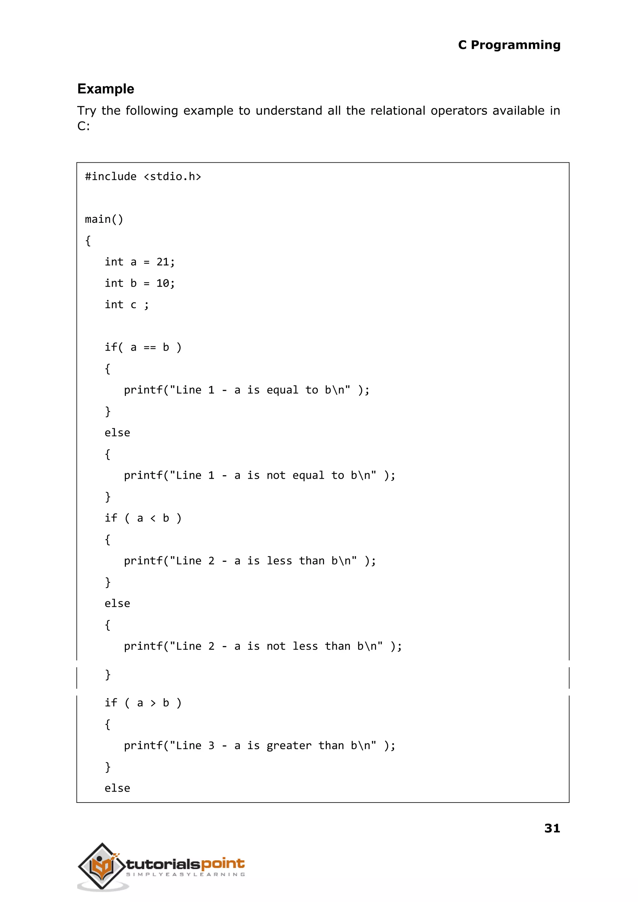 C Programming 31 Example Try the following example to understand all the relational operators available in C: #include <stdio.h> main() { int a = 21; int b = 10; int c ; if( a == b ) { printf("Line 1 - a is equal to bn" ); } else { printf("Line 1 - a is not equal to bn" ); } if ( a < b ) { printf("Line 2 - a is less than bn" ); } else { printf("Line 2 - a is not less than bn" ); } if ( a > b ) { printf("Line 3 - a is greater than bn" ); } else 