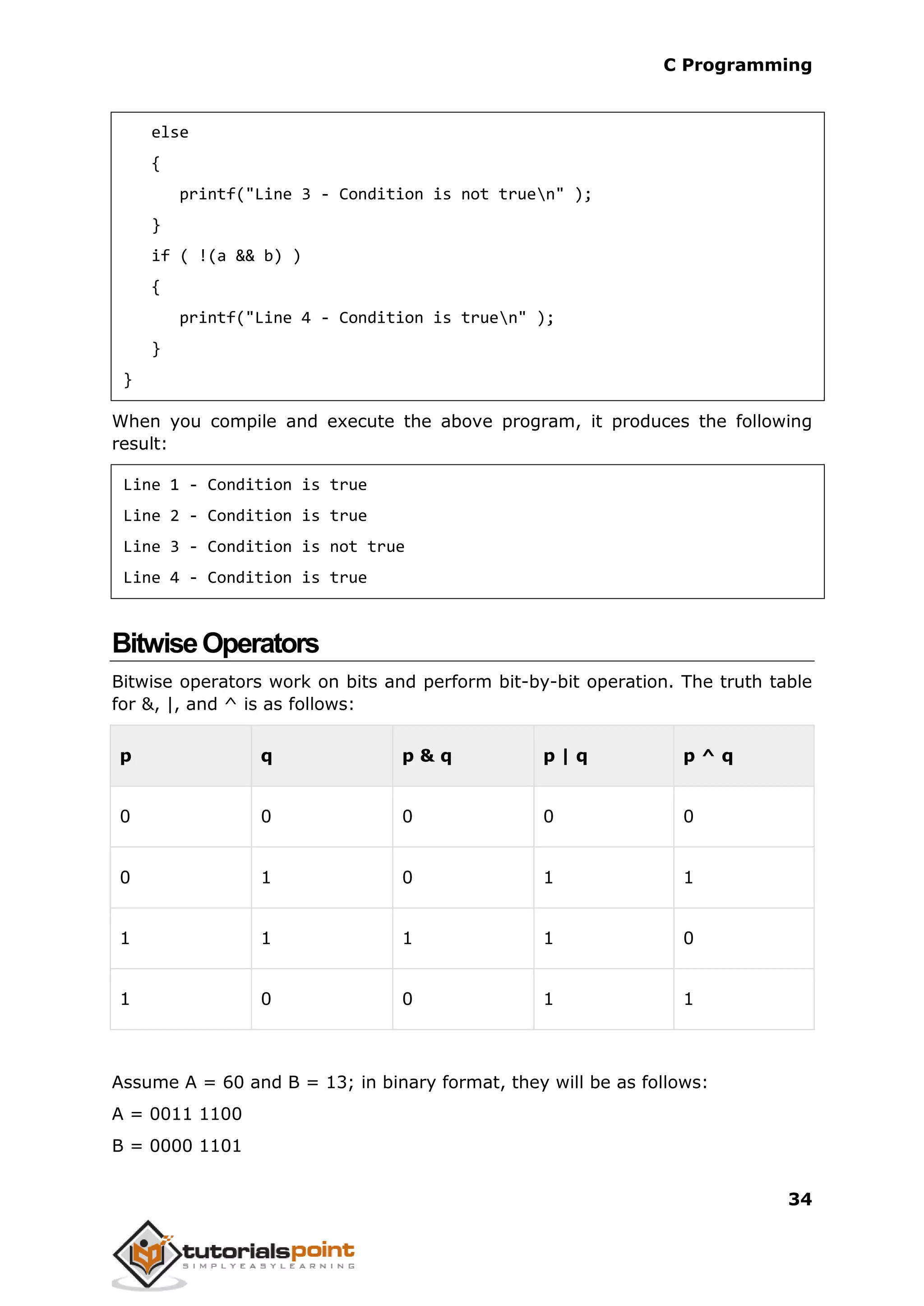 C Programming 34 else { printf("Line 3 - Condition is not truen" ); } if ( !(a && b) ) { printf("Line 4 - Condition is truen" ); } } When you compile and execute the above program, it produces the following result: Line 1 - Condition is true Line 2 - Condition is true Line 3 - Condition is not true Line 4 - Condition is true BitwiseOperators Bitwise operators work on bits and perform bit-by-bit operation. The truth table for &, |, and ^ is as follows: p q p & q p | q p ^ q 0 0 0 0 0 0 1 0 1 1 1 1 1 1 0 1 0 0 1 1 Assume A = 60 and B = 13; in binary format, they will be as follows: A = 0011 1100 B = 0000 1101 