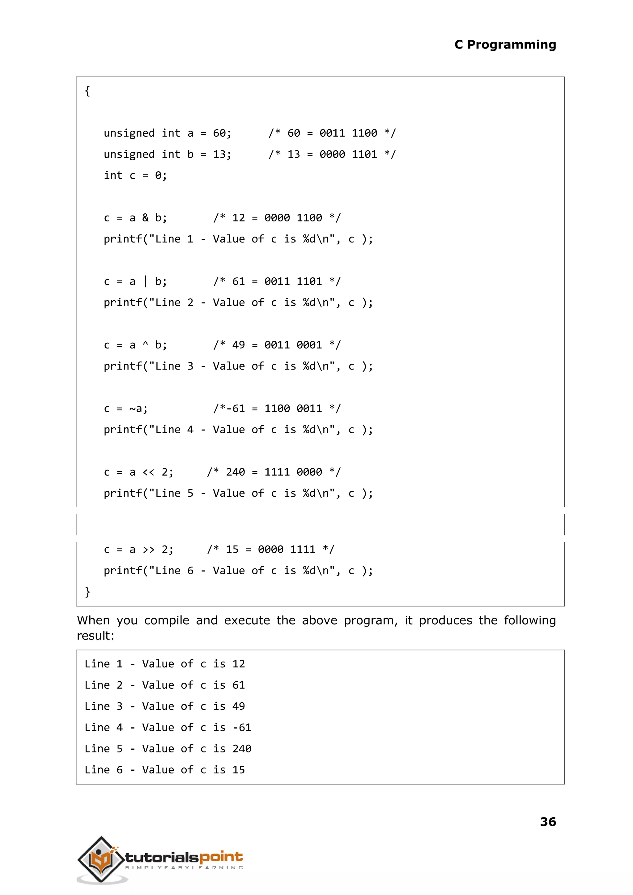 C Programming 36 { unsigned int a = 60; /* 60 = 0011 1100 */ unsigned int b = 13; /* 13 = 0000 1101 */ int c = 0; c = a & b; /* 12 = 0000 1100 */ printf("Line 1 - Value of c is %dn", c ); c = a | b; /* 61 = 0011 1101 */ printf("Line 2 - Value of c is %dn", c ); c = a ^ b; /* 49 = 0011 0001 */ printf("Line 3 - Value of c is %dn", c ); c = ~a; /*-61 = 1100 0011 */ printf("Line 4 - Value of c is %dn", c ); c = a << 2; /* 240 = 1111 0000 */ printf("Line 5 - Value of c is %dn", c ); c = a >> 2; /* 15 = 0000 1111 */ printf("Line 6 - Value of c is %dn", c ); } When you compile and execute the above program, it produces the following result: Line 1 - Value of c is 12 Line 2 - Value of c is 61 Line 3 - Value of c is 49 Line 4 - Value of c is -61 Line 5 - Value of c is 240 Line 6 - Value of c is 15 