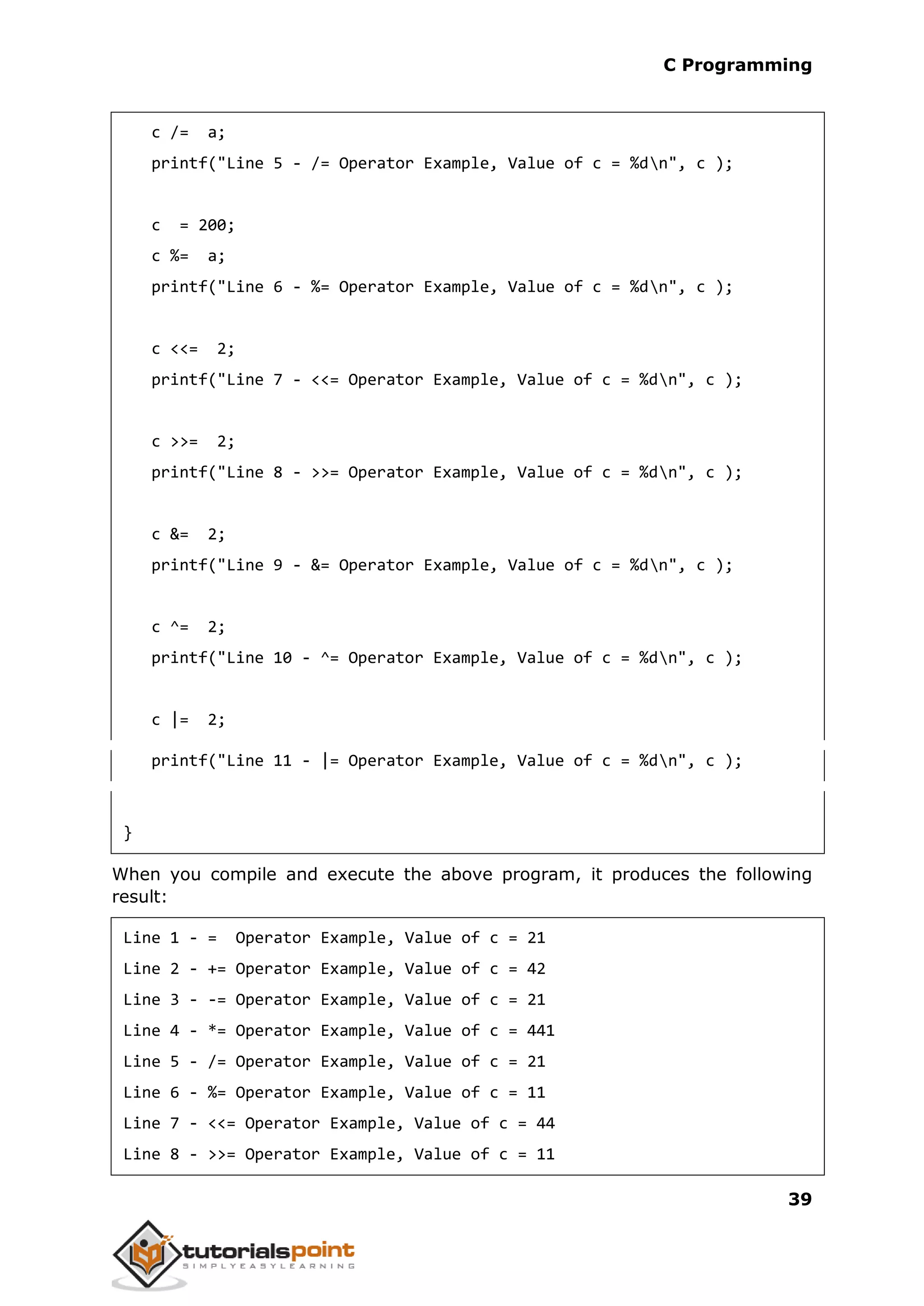 C Programming 39 c /= a; printf("Line 5 - /= Operator Example, Value of c = %dn", c ); c = 200; c %= a; printf("Line 6 - %= Operator Example, Value of c = %dn", c ); c <<= 2; printf("Line 7 - <<= Operator Example, Value of c = %dn", c ); c >>= 2; printf("Line 8 - >>= Operator Example, Value of c = %dn", c ); c &= 2; printf("Line 9 - &= Operator Example, Value of c = %dn", c ); c ^= 2; printf("Line 10 - ^= Operator Example, Value of c = %dn", c ); c |= 2; printf("Line 11 - |= Operator Example, Value of c = %dn", c ); } When you compile and execute the above program, it produces the following result: Line 1 - = Operator Example, Value of c = 21 Line 2 - += Operator Example, Value of c = 42 Line 3 - -= Operator Example, Value of c = 21 Line 4 - *= Operator Example, Value of c = 441 Line 5 - /= Operator Example, Value of c = 21 Line 6 - %= Operator Example, Value of c = 11 Line 7 - <<= Operator Example, Value of c = 44 Line 8 - >>= Operator Example, Value of c = 11 