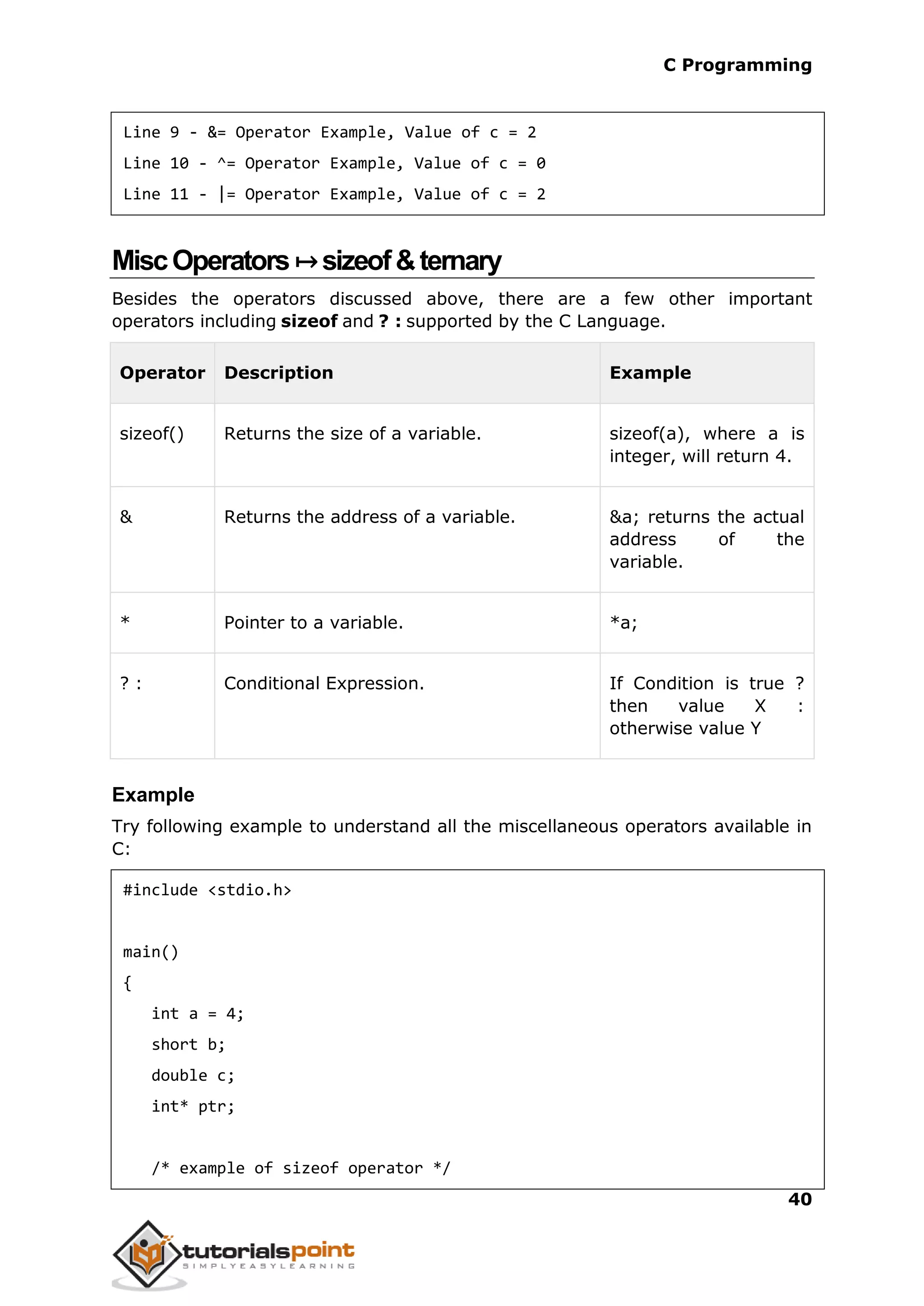 C Programming 40 Line 9 - &= Operator Example, Value of c = 2 Line 10 - ^= Operator Example, Value of c = 0 Line 11 - |= Operator Example, Value of c = 2 MiscOperators↦sizeof&ternary Besides the operators discussed above, there are a few other important operators including sizeof and ? : supported by the C Language. Operator Description Example sizeof() Returns the size of a variable. sizeof(a), where a is integer, will return 4. & Returns the address of a variable. &a; returns the actual address of the variable. * Pointer to a variable. *a; ? : Conditional Expression. If Condition is true ? then value X : otherwise value Y Example Try following example to understand all the miscellaneous operators available in C: #include <stdio.h> main() { int a = 4; short b; double c; int* ptr; /* example of sizeof operator */ 