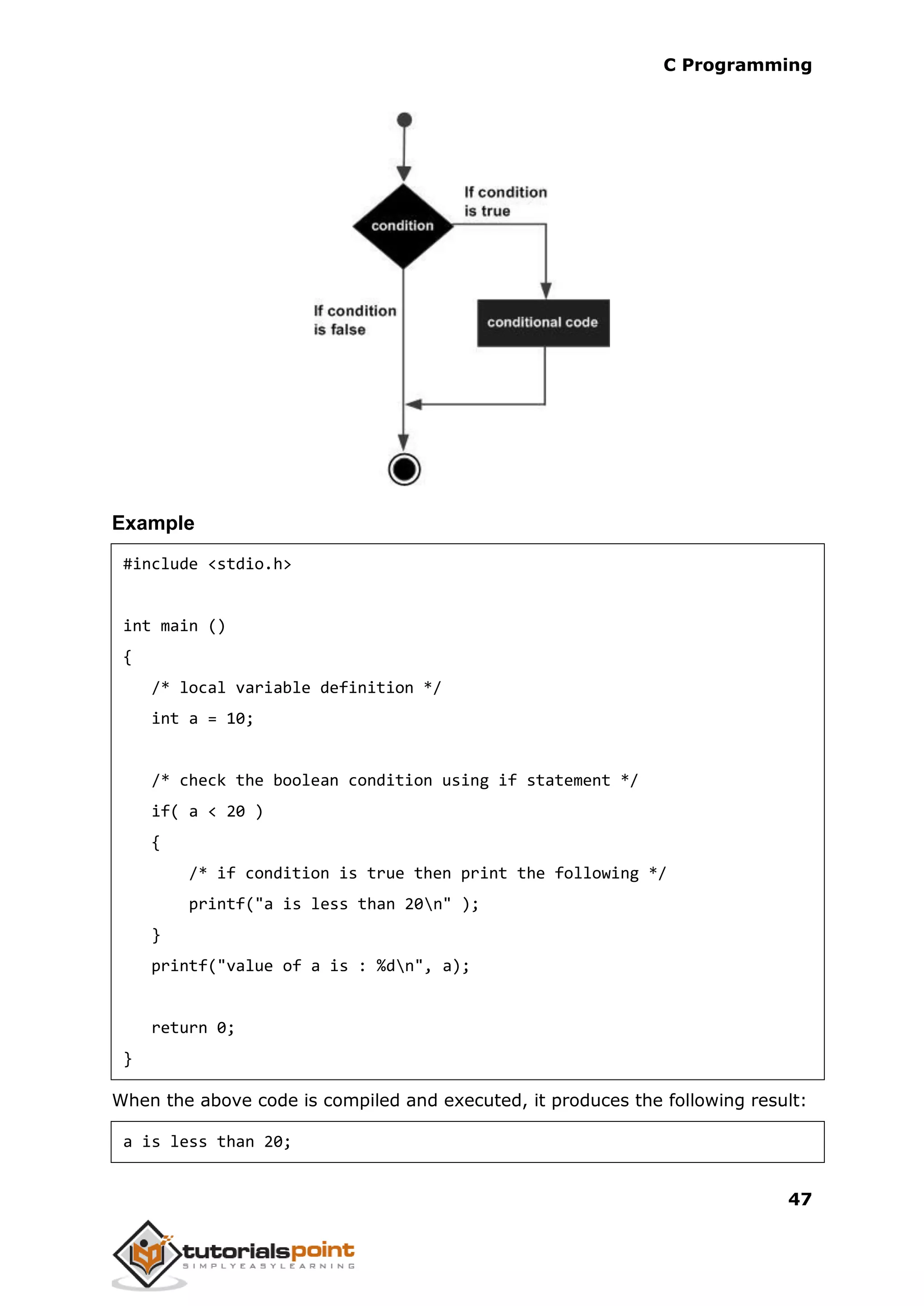 C Programming 47 Example #include <stdio.h> int main () { /* local variable definition */ int a = 10; /* check the boolean condition using if statement */ if( a < 20 ) { /* if condition is true then print the following */ printf("a is less than 20n" ); } printf("value of a is : %dn", a); return 0; } When the above code is compiled and executed, it produces the following result: a is less than 20; 