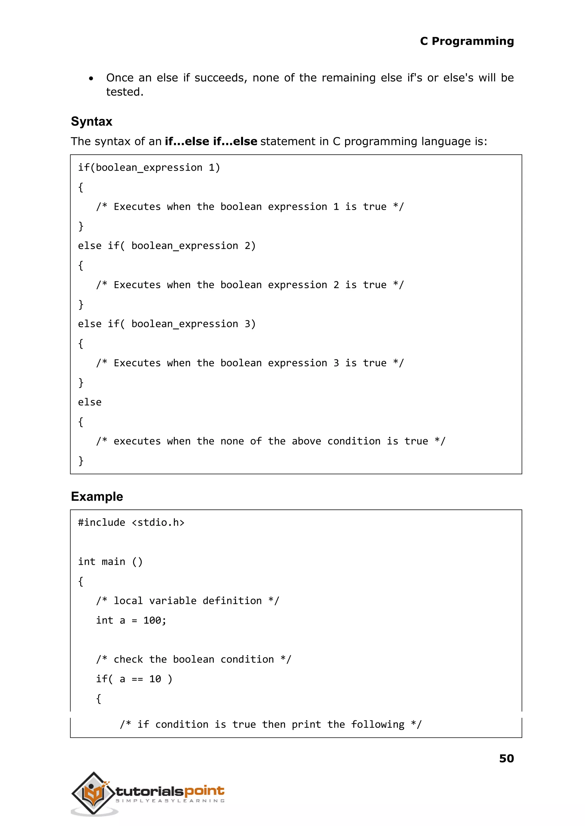 C Programming 50  Once an else if succeeds, none of the remaining else if's or else's will be tested. Syntax The syntax of an if...else if...else statement in C programming language is: if(boolean_expression 1) { /* Executes when the boolean expression 1 is true */ } else if( boolean_expression 2) { /* Executes when the boolean expression 2 is true */ } else if( boolean_expression 3) { /* Executes when the boolean expression 3 is true */ } else { /* executes when the none of the above condition is true */ } Example #include <stdio.h> int main () { /* local variable definition */ int a = 100; /* check the boolean condition */ if( a == 10 ) { /* if condition is true then print the following */ 