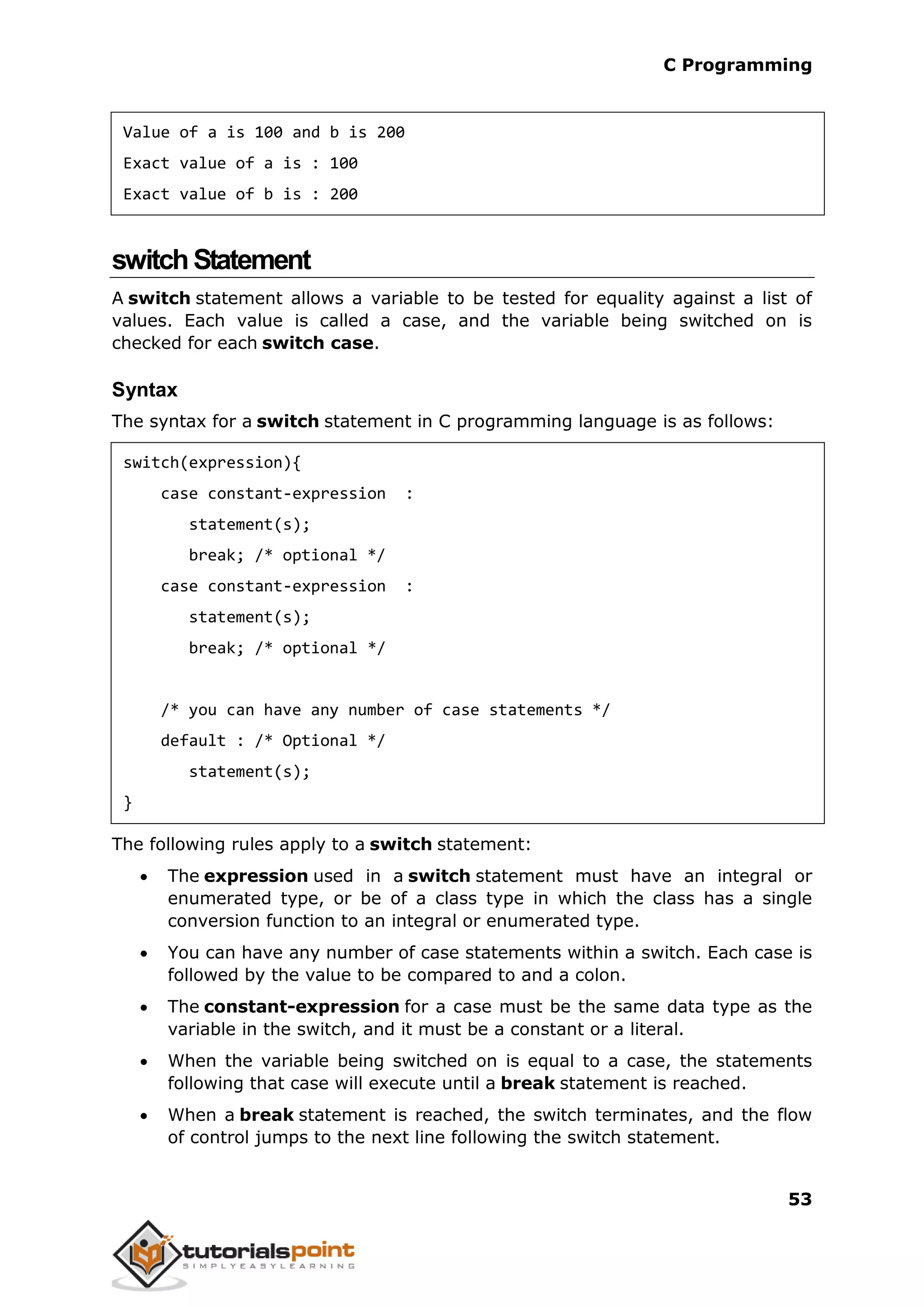 C Programming 53 Value of a is 100 and b is 200 Exact value of a is : 100 Exact value of b is : 200 switchStatement A switch statement allows a variable to be tested for equality against a list of values. Each value is called a case, and the variable being switched on is checked for each switch case. Syntax The syntax for a switch statement in C programming language is as follows: switch(expression){ case constant-expression : statement(s); break; /* optional */ case constant-expression : statement(s); break; /* optional */ /* you can have any number of case statements */ default : /* Optional */ statement(s); } The following rules apply to a switch statement:  The expression used in a switch statement must have an integral or enumerated type, or be of a class type in which the class has a single conversion function to an integral or enumerated type.  You can have any number of case statements within a switch. Each case is followed by the value to be compared to and a colon.  The constant-expression for a case must be the same data type as the variable in the switch, and it must be a constant or a literal.  When the variable being switched on is equal to a case, the statements following that case will execute until a break statement is reached.  When a break statement is reached, the switch terminates, and the flow of control jumps to the next line following the switch statement. 