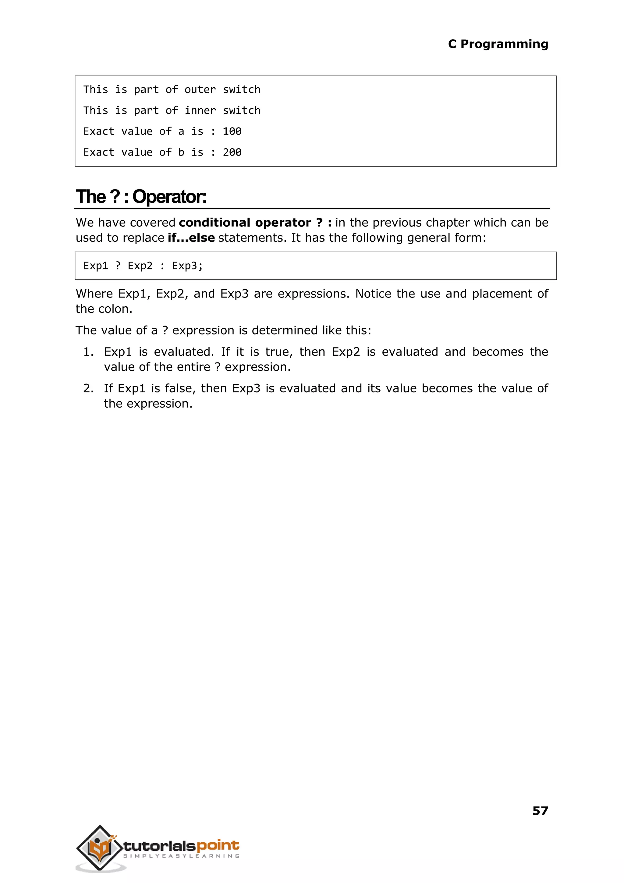 C Programming 57 This is part of outer switch This is part of inner switch Exact value of a is : 100 Exact value of b is : 200 The?:Operator: We have covered conditional operator ? : in the previous chapter which can be used to replace if...else statements. It has the following general form: Exp1 ? Exp2 : Exp3; Where Exp1, Exp2, and Exp3 are expressions. Notice the use and placement of the colon. The value of a ? expression is determined like this: 1. Exp1 is evaluated. If it is true, then Exp2 is evaluated and becomes the value of the entire ? expression. 2. If Exp1 is false, then Exp3 is evaluated and its value becomes the value of the expression. 