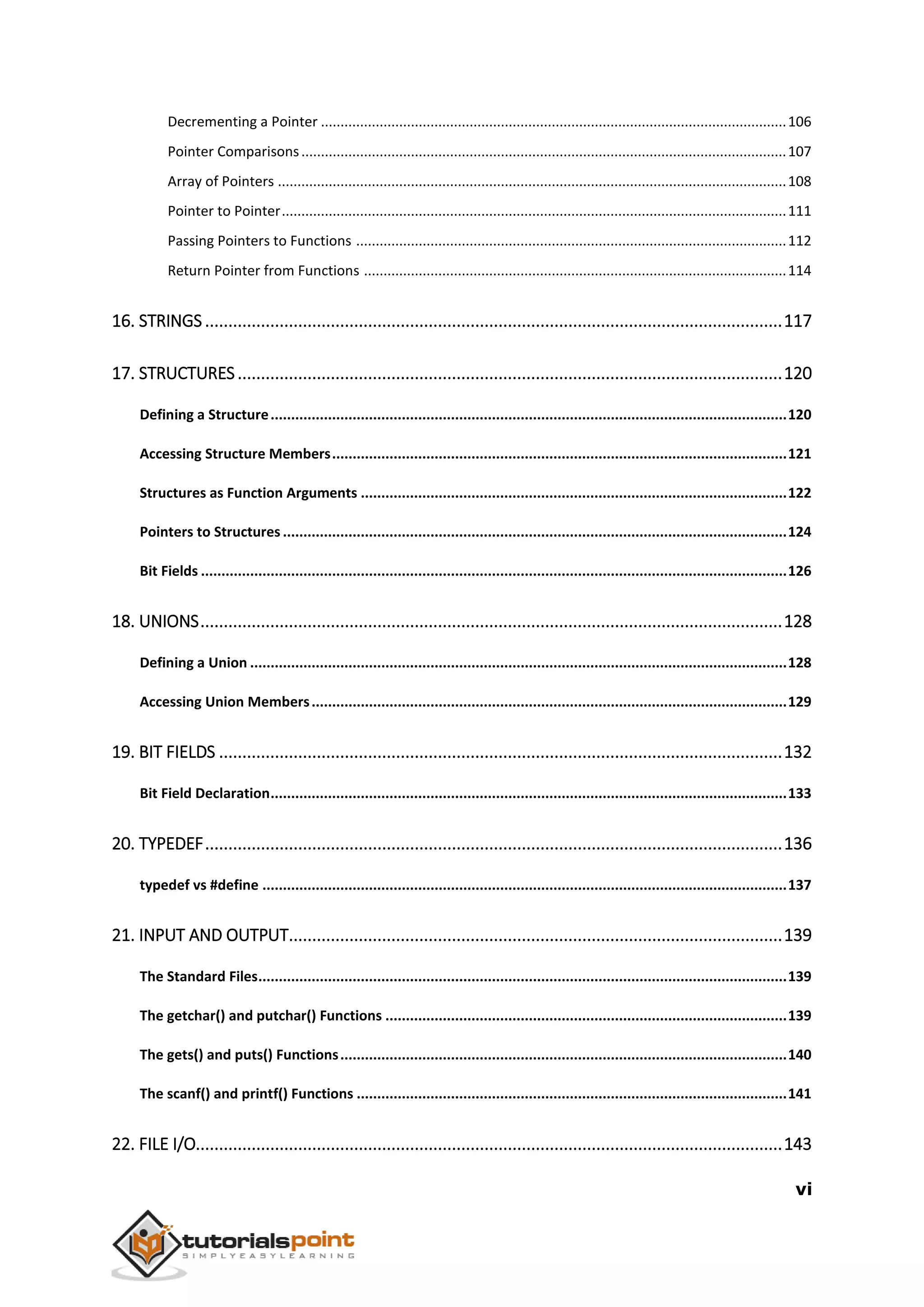 vi Decrementing a Pointer .......................................................................................................................106 Pointer Comparisons............................................................................................................................107 Array of Pointers ..................................................................................................................................108 Pointer to Pointer.................................................................................................................................111 Passing Pointers to Functions ..............................................................................................................112 Return Pointer from Functions ............................................................................................................114 16. STRINGS ............................................................................................................................117 17. STRUCTURES.....................................................................................................................120 Defining a Structure..............................................................................................................................120 Accessing Structure Members...............................................................................................................121 Structures as Function Arguments ........................................................................................................122 Pointers to Structures ...........................................................................................................................124 Bit Fields ...............................................................................................................................................126 18. UNIONS.............................................................................................................................128 Defining a Union ...................................................................................................................................128 Accessing Union Members....................................................................................................................129 19. BIT FIELDS .........................................................................................................................132 Bit Field Declaration..............................................................................................................................133 20. TYPEDEF............................................................................................................................136 typedef vs #define ................................................................................................................................137 21. INPUT AND OUTPUT..........................................................................................................139 The Standard Files.................................................................................................................................139 The getchar() and putchar() Functions ..................................................................................................139 The gets() and puts() Functions.............................................................................................................140 The scanf() and printf() Functions .........................................................................................................141 22. FILE I/O..............................................................................................................................143 