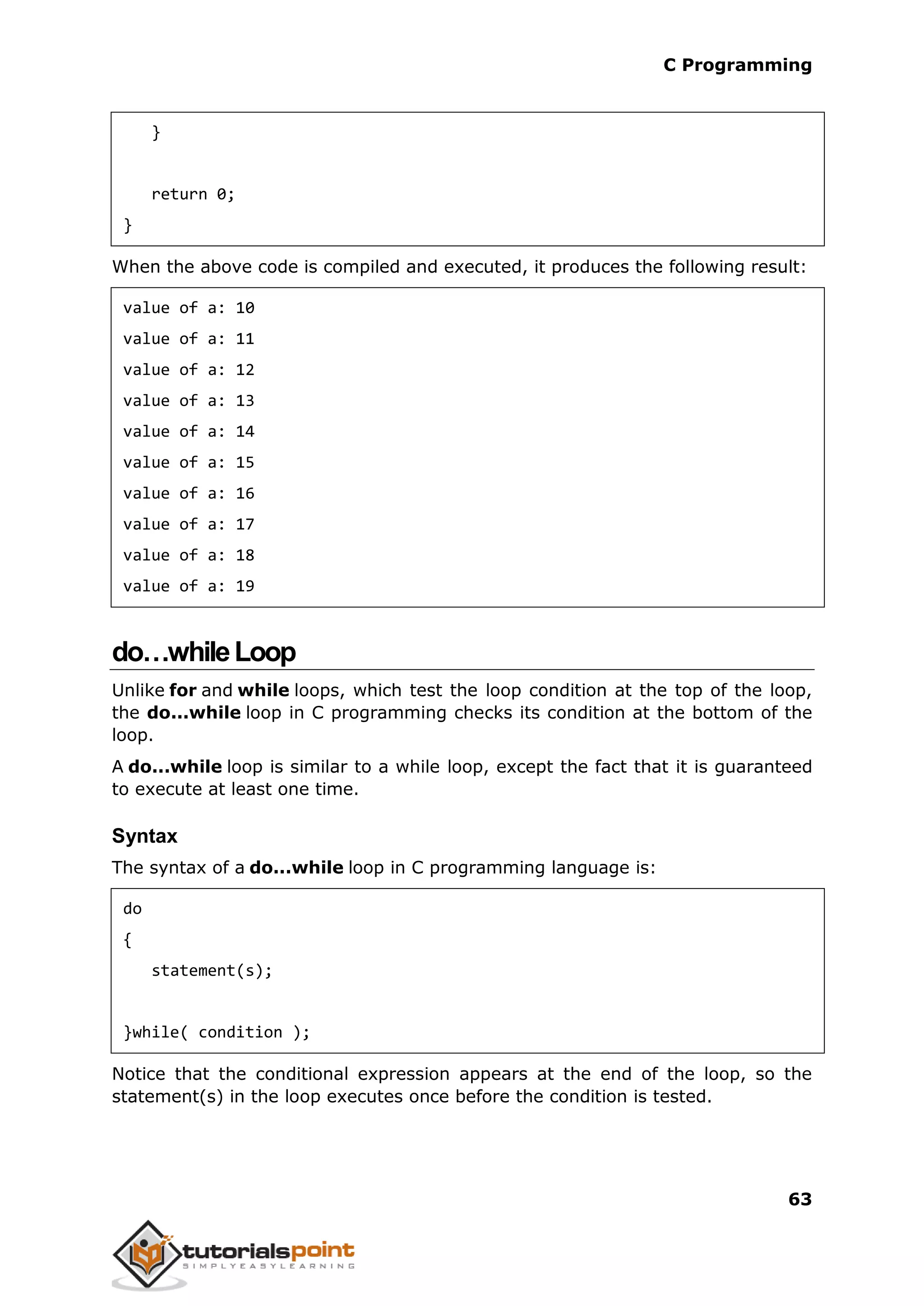 C Programming 63 } return 0; } When the above code is compiled and executed, it produces the following result: value of a: 10 value of a: 11 value of a: 12 value of a: 13 value of a: 14 value of a: 15 value of a: 16 value of a: 17 value of a: 18 value of a: 19 do…whileLoop Unlike for and while loops, which test the loop condition at the top of the loop, the do...while loop in C programming checks its condition at the bottom of the loop. A do...while loop is similar to a while loop, except the fact that it is guaranteed to execute at least one time. Syntax The syntax of a do...while loop in C programming language is: do { statement(s); }while( condition ); Notice that the conditional expression appears at the end of the loop, so the statement(s) in the loop executes once before the condition is tested. 