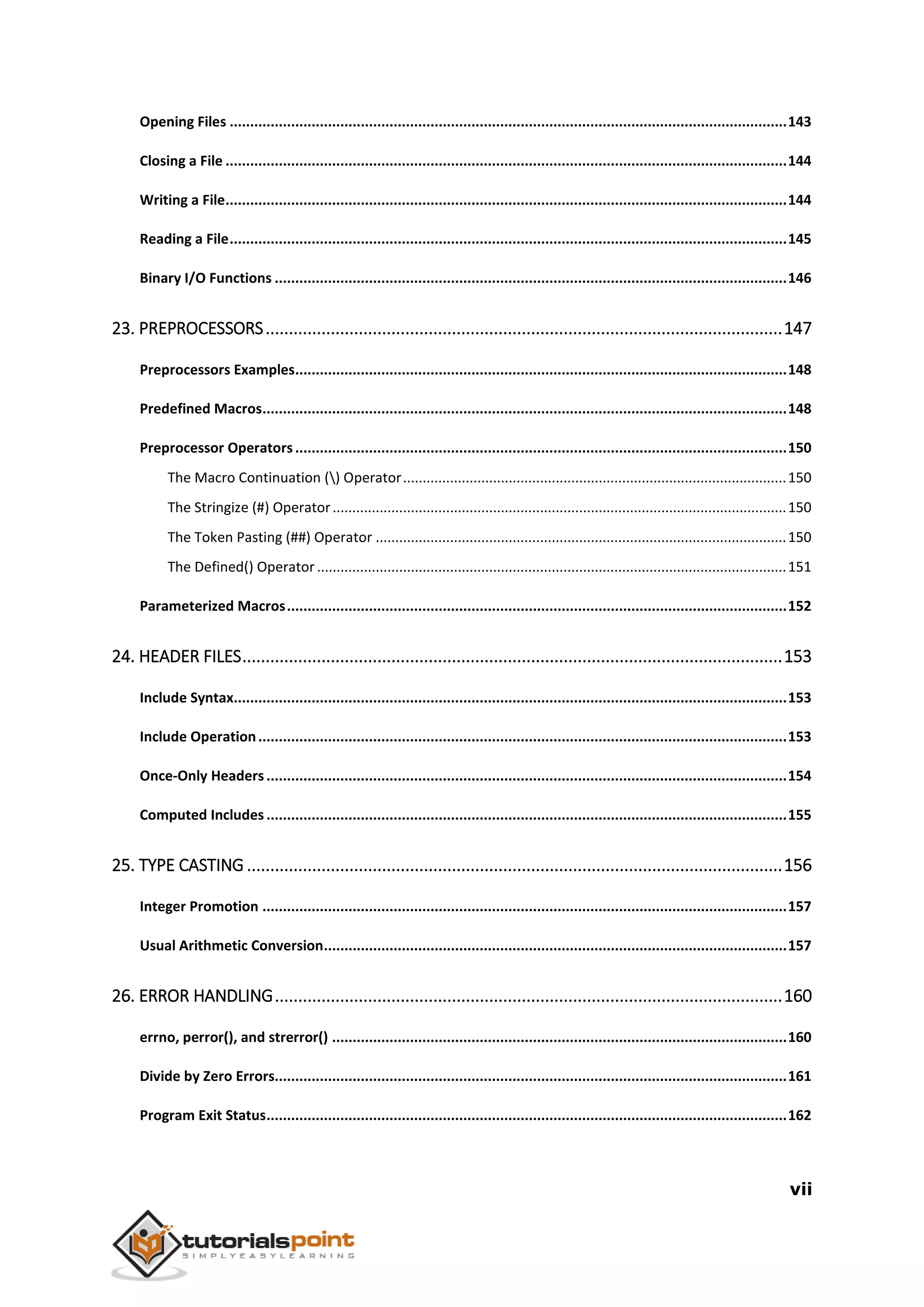 vii Opening Files ........................................................................................................................................143 Closing a File .........................................................................................................................................144 Writing a File.........................................................................................................................................144 Reading a File........................................................................................................................................145 Binary I/O Functions .............................................................................................................................146 23. PREPROCESSORS...............................................................................................................147 Preprocessors Examples........................................................................................................................148 Predefined Macros................................................................................................................................148 Preprocessor Operators........................................................................................................................150 The Macro Continuation () Operator..................................................................................................150 The Stringize (#) Operator....................................................................................................................150 The Token Pasting (##) Operator .........................................................................................................150 The Defined() Operator........................................................................................................................151 Parameterized Macros..........................................................................................................................152 24. HEADER FILES....................................................................................................................153 Include Syntax.......................................................................................................................................153 Include Operation.................................................................................................................................153 Once-Only Headers...............................................................................................................................154 Computed Includes ...............................................................................................................................155 25. TYPE CASTING ...................................................................................................................156 Integer Promotion ................................................................................................................................157 Usual Arithmetic Conversion.................................................................................................................157 26. ERROR HANDLING.............................................................................................................160 errno, perror(), and strerror() ...............................................................................................................160 Divide by Zero Errors.............................................................................................................................161 Program Exit Status...............................................................................................................................162 
