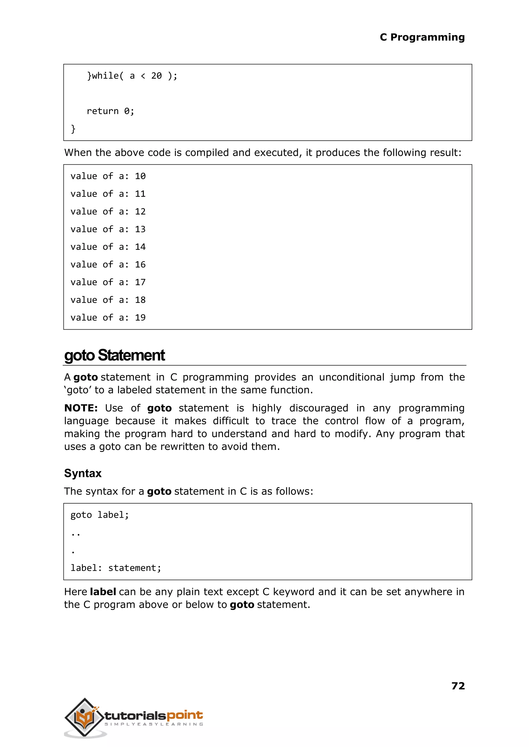 C Programming 72 }while( a < 20 ); return 0; } When the above code is compiled and executed, it produces the following result: value of a: 10 value of a: 11 value of a: 12 value of a: 13 value of a: 14 value of a: 16 value of a: 17 value of a: 18 value of a: 19 gotoStatement A goto statement in C programming provides an unconditional jump from the ‘goto’ to a labeled statement in the same function. NOTE: Use of goto statement is highly discouraged in any programming language because it makes difficult to trace the control flow of a program, making the program hard to understand and hard to modify. Any program that uses a goto can be rewritten to avoid them. Syntax The syntax for a goto statement in C is as follows: goto label; .. . label: statement; Here label can be any plain text except C keyword and it can be set anywhere in the C program above or below to goto statement. 