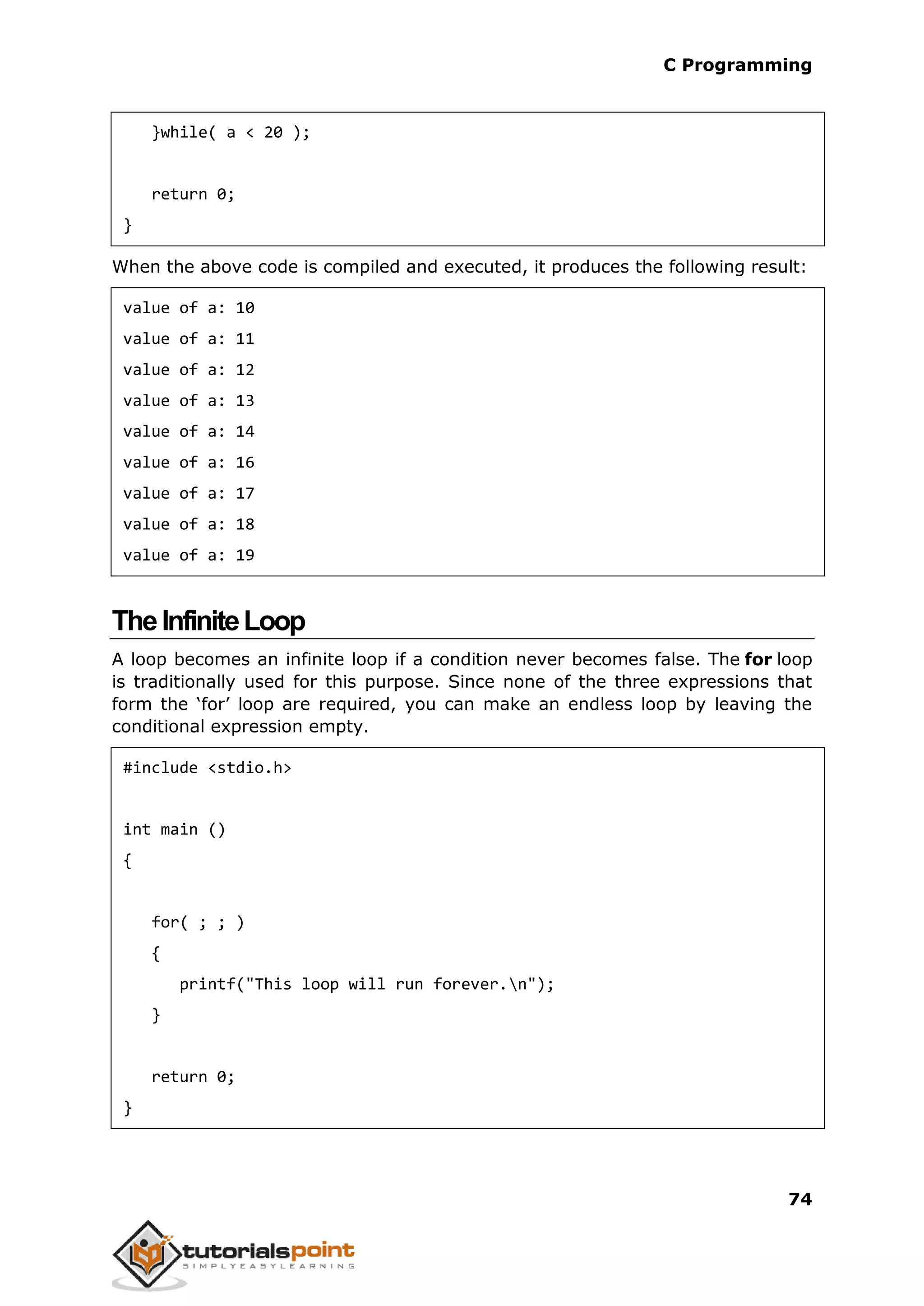C Programming 74 }while( a < 20 ); return 0; } When the above code is compiled and executed, it produces the following result: value of a: 10 value of a: 11 value of a: 12 value of a: 13 value of a: 14 value of a: 16 value of a: 17 value of a: 18 value of a: 19 TheInfiniteLoop A loop becomes an infinite loop if a condition never becomes false. The for loop is traditionally used for this purpose. Since none of the three expressions that form the ‘for’ loop are required, you can make an endless loop by leaving the conditional expression empty. #include <stdio.h> int main () { for( ; ; ) { printf("This loop will run forever.n"); } return 0; } 