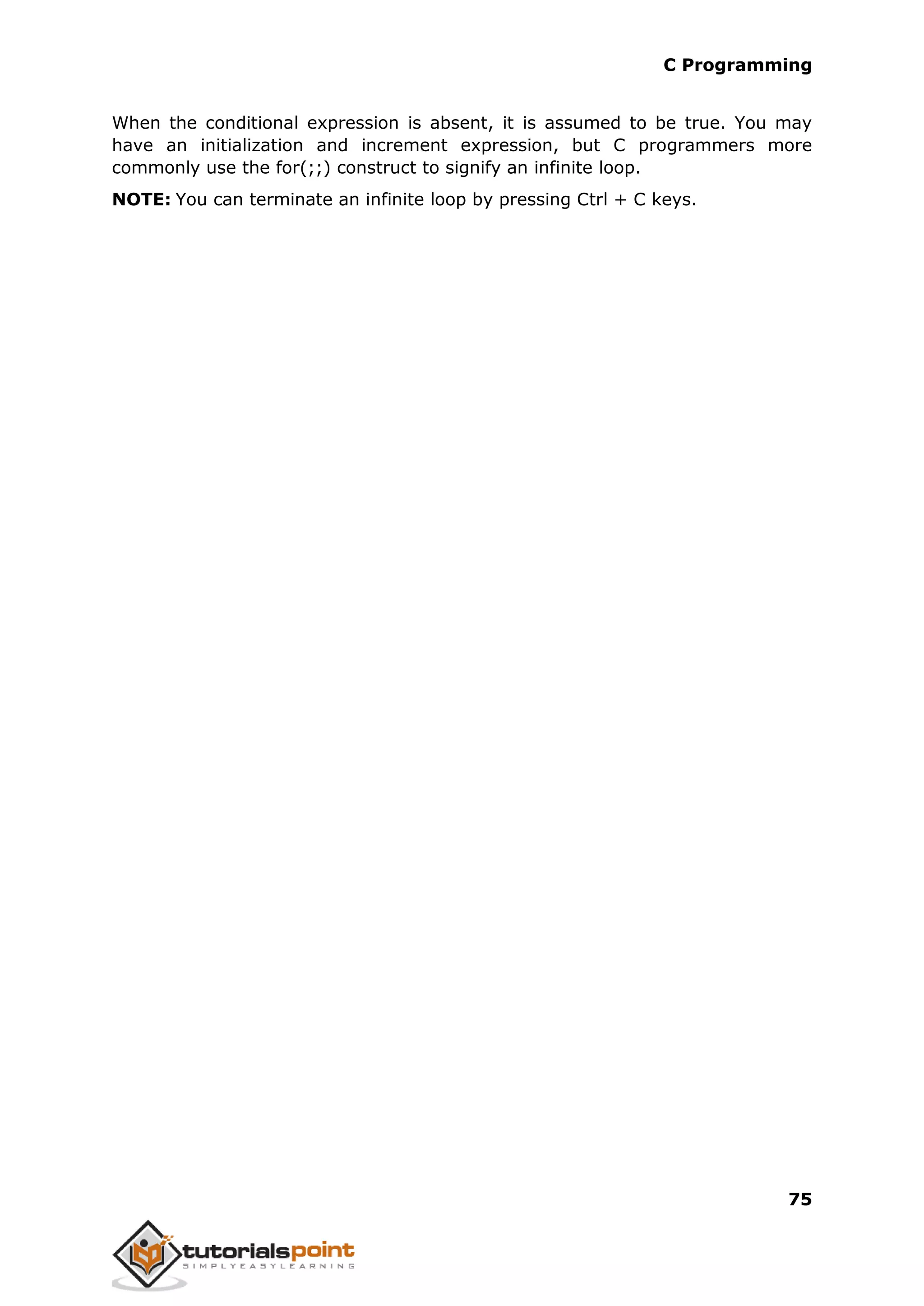 C Programming 75 When the conditional expression is absent, it is assumed to be true. You may have an initialization and increment expression, but C programmers more commonly use the for(;;) construct to signify an infinite loop. NOTE: You can terminate an infinite loop by pressing Ctrl + C keys. 